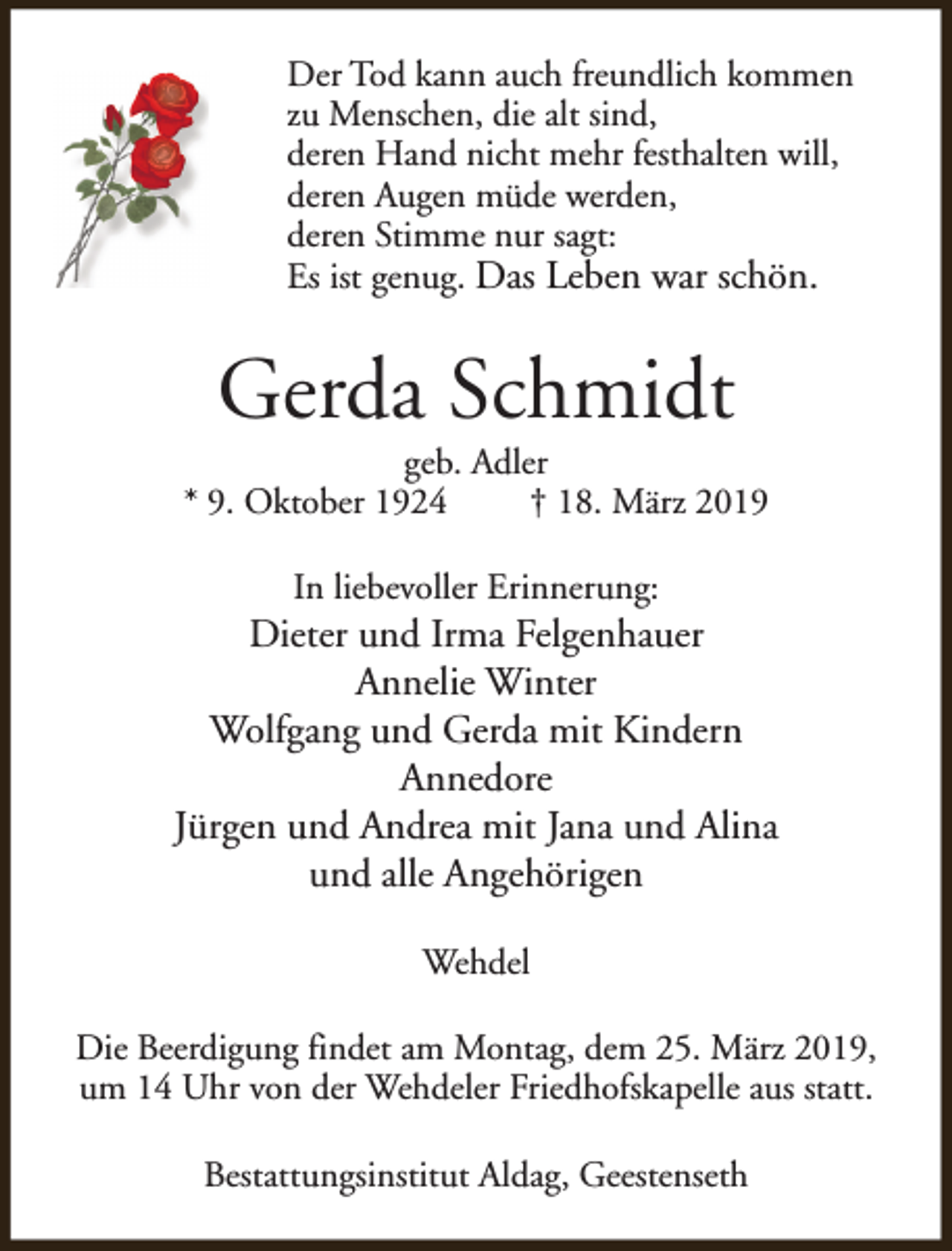 <p>Der Tod kann auch freundlich kommen<br />zu Menschen, die alt sind,<br />deren Hand nicht mehr festhalten will,<br />deren Augen müde werden,<br />deren Stimme nur sagt:<br />Es ist genug. Das Leben war schön.</p><p>Gerda Schmidt</p><p>geb. Adler<br />* 9. Oktober 1924<br />† 18. März 2019<br />In liebevoller Erinnerung:</p><p>Dieter und Irma Felgenhauer<br />Annelie Winter<br />Wolfgang und Gerda mit Kindern<br />Annedore<br />Jürgen und Andrea mit Jana und Alina<br />und alle Angehörigen<br />Wehdel<br />Die Beerdigung findet am Montag, dem 25. März 2019,<br />um 14 Uhr von der Wehdeler Friedhofskapelle aus statt.<br />Bestattungsinstitut Aldag, Geestenseth</p>