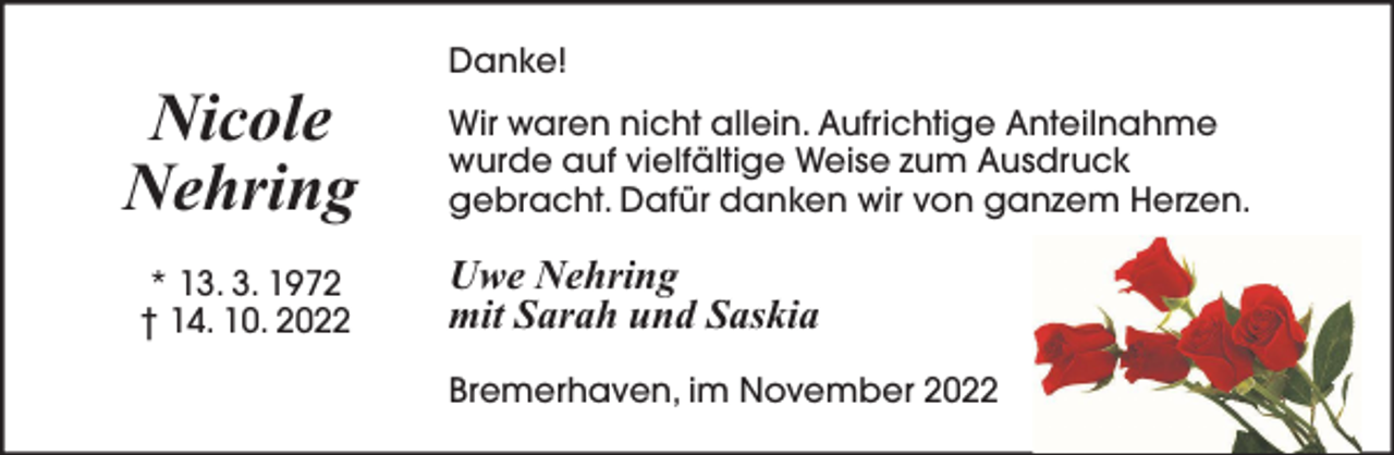 <p>Nicole<br />Nehring<br />* 13. 3. 1972<br />† 14. 10. 2022</p><p>Danke!<br />Wir waren nicht allein. Aufrichtige Anteilnahme<br />wurde auf vielfältige Weise zum Ausdruck<br />gebracht. Dafür danken wir von ganzem Herzen.</p><p>Uwe Nehring<br />mit Sarah und Saskia<br />Bremerhaven, im November 2022</p>