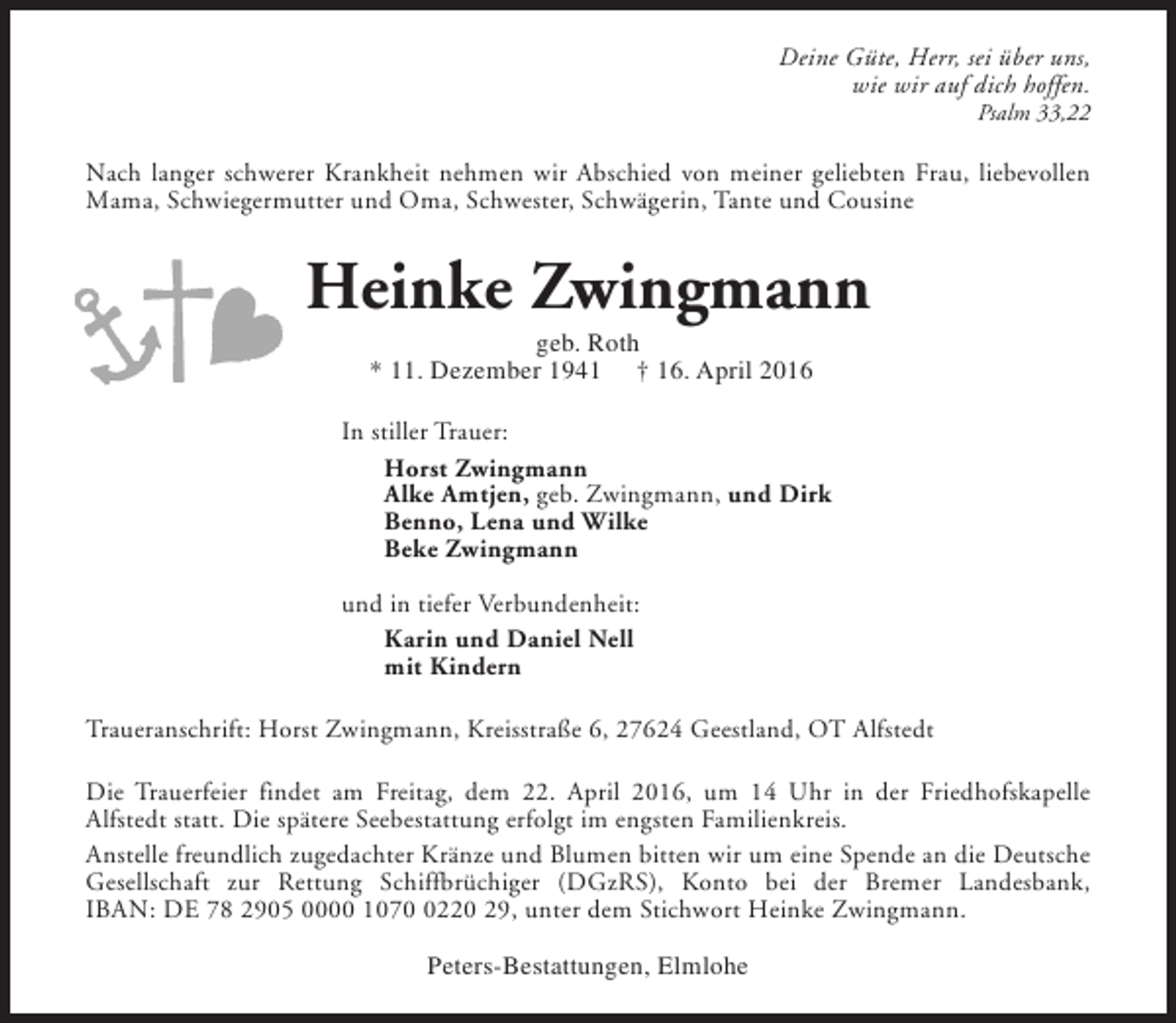 <p>Deine Güte, Herr, sei über uns,<br />wie wir auf dich hoffen.<br />Psalm 33,22</p><p>Nach langer schwerer Krankheit nehmen wir Abschied von meiner geliebten Frau, liebevollen<br />Mama, Schwiegermutter und Oma, Schwester, Schwägerin, Tante und Cousine</p><p>Heinke Zwingmann<br />geb. Roth<br />* 11. Dezember 1941 † 16. April 2016</p><p>In stiller Trauer:<br />Horst Zwingmann<br />Alke Amtjen, geb. Zwingmann, und Dirk<br />Benno, Lena und Wilke<br />Beke Zwingmann<br />und in tiefer Verbundenheit:<br />Karin und Daniel Nell<br />mit Kindern<br />Traueranschrift: Horst Zwingmann, Kreisstraße 6, 27624 Geestland, OT Alfstedt<br />Die Trauerfeier findet am Freitag, dem 22. April 2016, um 14 Uhr in der Friedhofskapelle<br />Alfstedt statt. Die spätere Seebestattung erfolgt im engsten Familienkreis.<br />Anstelle freundlich zugedachter Kränze und Blumen bitten wir um eine Spende an die Deutsche<br />Gesellschaft zur Rettung Schiffbrüchiger (DGzRS), Konto bei der Bremer Landesbank,<br />IBAN: DE 78 2905 0000 107220 29, unter dem Stichwort Heinke Zwingmann.<br />Peters-Bestattungen, Elmlohe</p>