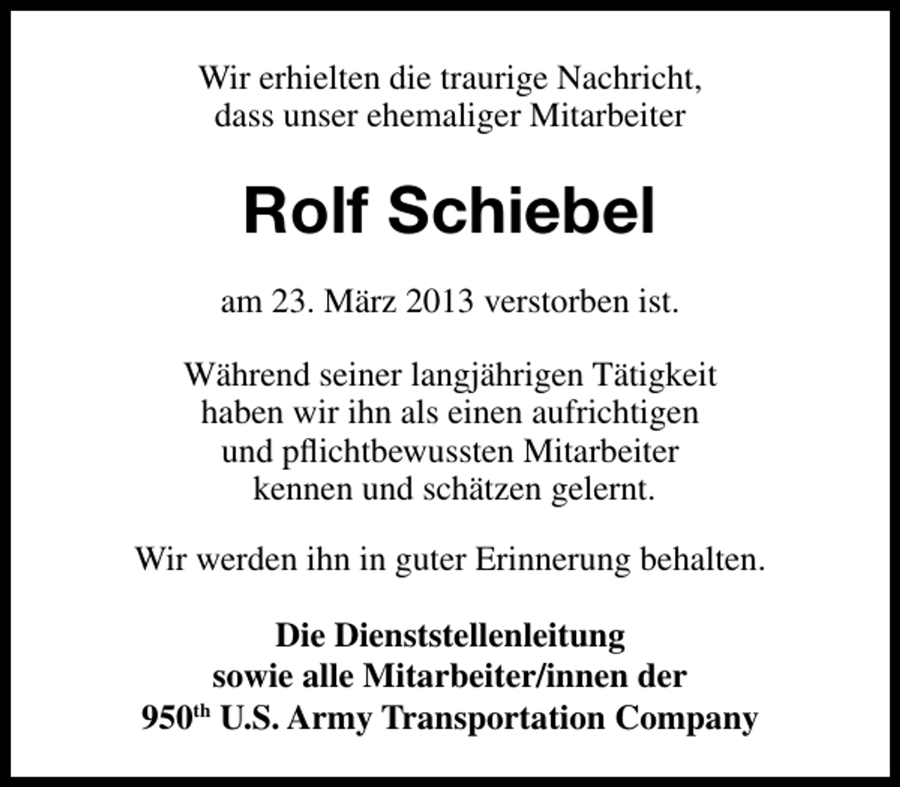 <p>Wir erhielten die traurige Nachricht,<br />dass unser ehemaliger Mitarbeiter</p><p>Rolf Schiebel<br />am 23. März 2013 verstorben ist.<br />Während seiner langjährigen Tätigkeit<br />haben wir ihn als einen aufrichtigen<br />und pﬂichtbewussten Mitarbeiter<br />kennen und schätzen gelernt.<br />Wir werden ihn in guter Erinnerung behalten.<br />Die Dienststellenleitung<br />sowie alle Mitarbeiter/innen der<br />950th U.S. Army Transportation Company</p>