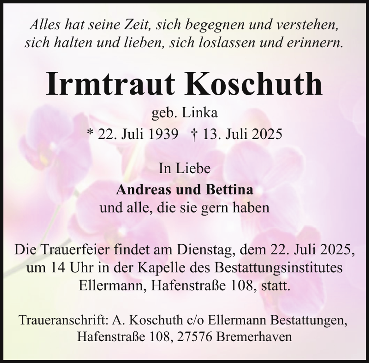 <p>Alles hat seine Zeit, sich begegnen und verstehen,<br />sich halten und lieben, sich loslassen und erinnern.</p><p>Irmtraut Koschuth<br />geb. Linka<br />* 22. Juli 1939 † 13. Juli 2025<br />In Liebe<br />Andreas und Bettina<br />und alle, die sie gern haben<br />Die Trauerfeier findet am Dienstag, dem 22. Juli 2025,<br />um 14 Uhr in der Kapelle des Bestattungsinstitutes<br />Ellermann, Hafenstraße 108, statt.<br />Traueranschrift: A. Koschuth c/o Ellermann Bestattungen,<br />Hafenstraße 108, 27576 Bremerhaven</p>