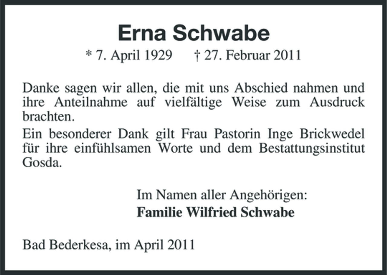 <p>Erna Schwabe<br />* 7. April 1929 † 27. Februar 2011 Danke sagen wir allen, die mit uns Abschied nahmen und ihre Anteilnahme auf vielfältige Weise zum Ausdruck brachten. Ein besonderer Dank gilt Frau Pastorin Inge Brickwedel für ihre einfühlsamen Worte und dem Bestattungsinstitut Gosda. Im Namen aller Angehörigen: Familie Wilfried Schwabe Bad Bederkesa, im April 2011</p>