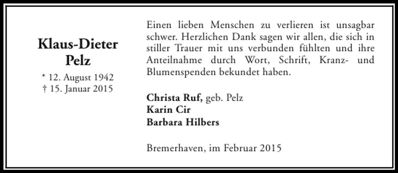 <p>Klaus-Dieter<br />Pelz<br />* 12. August 1942<br />† 15. Januar 2015</p><p>Einen lieben Menschen zu verlieren ist unsagbar<br />schwer. Herzlichen Dank sagen wir allen, die sich in<br />stiller Trauer mit uns verbunden fühlten und ihre<br />Anteilnahme durch Wort, Schrift, Kranz- und<br />Blumenspenden bekundet haben.<br />Christa Ruf, geb. Pelz<br />Karin Cir<br />Barbara Hilbers<br />Bremerhaven, im Februar 2015</p>
