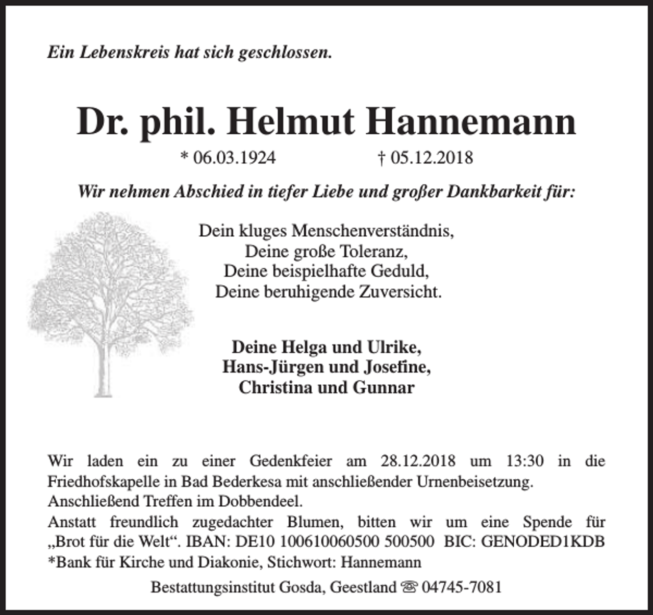 <p>Ein Lebenskreis hat sich geschlossen.</p><p>Dr. phil. Helmut Hannemann<br />* 06.03.1924</p><p>† 05.12.2018</p><p>Wir nehmen Abschied in tiefer Liebe und großer Dankbarkeit für:<br />Dein kluges Menschenverständnis,<br />Deine große Toleranz,<br />Deine beispielhafte Geduld,<br />Deine beruhigende Zuversicht.<br />Deine Helga und Ulrike,<br />Hans-Jürgen und Josefine,<br />Christina und Gunnar</p><p>Wir laden ein zu einer Gedenkfeier am 28.12.2018 um 13:30 in die<br />Friedhofskapelle in Bad Bederkesa mit anschließender Urnenbeisetzung.<br />Anschließend Treffen im Dobbendeel.<br />Anstatt freundlich zugedachter Blumen, bitten wir um eine Spende für<br />„Brot für die Welt“. IBAN: DE0610060500 BIC: GENODED1KDB<br />*Bank für Kirche und Diakonie, Stichwort: Hannemann<br />Bestattungsinstitut Gosda, Geestland s 04745-7081</p>