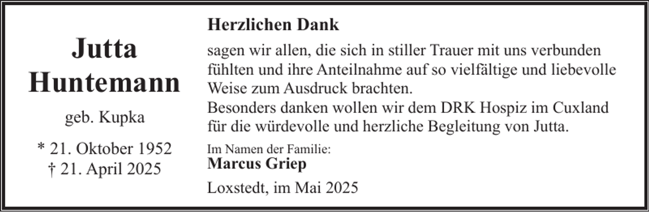 <p>Jutta<br />Huntemann<br />geb. Kupka<br />* 21. Oktober 1952<br />† 21. April 2025</p><p>Herzlichen Dank<br />sagen wir allen, die sich in stiller Trauer mit uns verbunden<br />fühlten und ihre Anteilnahme auf so vielfältige und liebevolle<br />Weise zum Ausdruck brachten.<br />Besonders danken wollen wir dem DRK Hospiz im Cuxland<br />für die würdevolle und herzliche Begleitung von Jutta.<br />Im Namen der Familie:</p><p>Marcus Griep<br />Loxstedt, im Mai 2025</p>