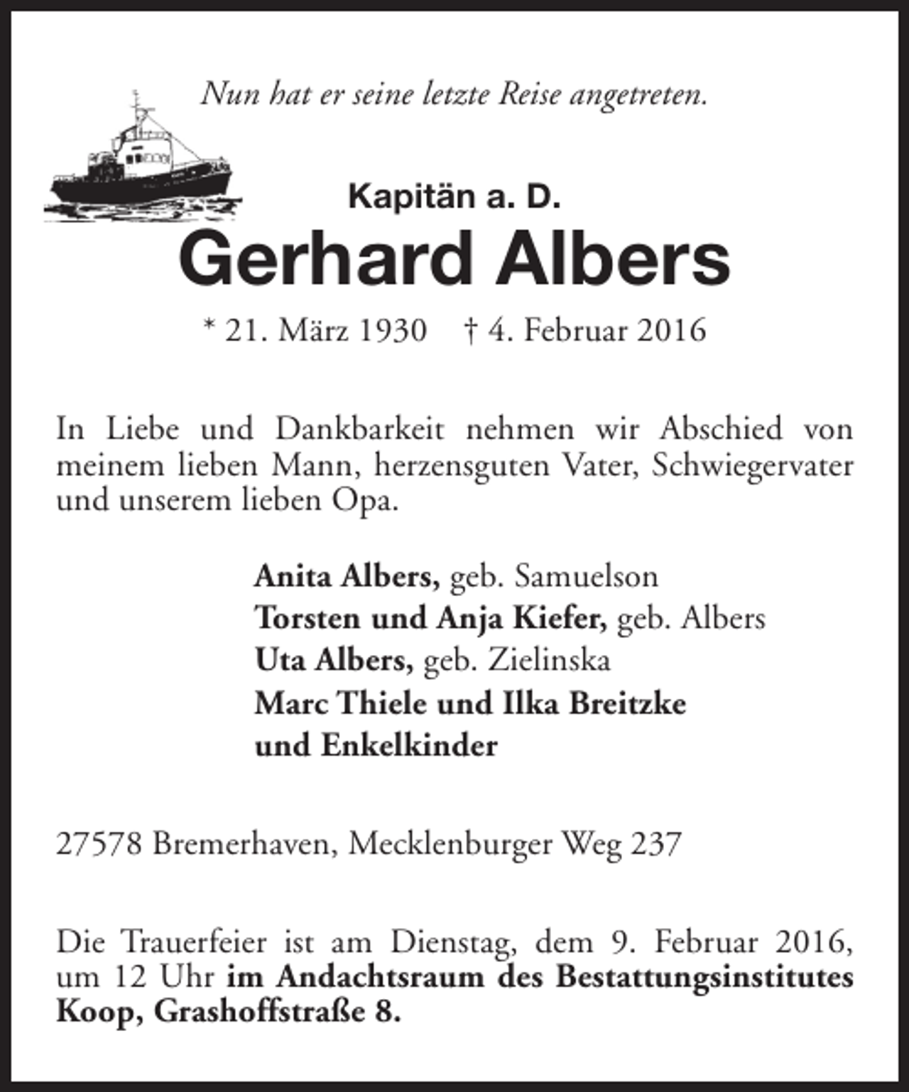 <p>Nun hat er seine letzte Reise angetreten.<br />Kapitän a. D.</p><p>Gerhard Albers<br />* 21. März 1930</p><p>† 4. Februar 2016</p><p>In Liebe und Dankbarkeit nehmen wir Abschied von<br />meinem lieben Mann, herzensguten Vater, Schwiegervater<br />und unserem lieben Opa.<br />Anita Albers, geb. Samuelson<br />Torsten und Anja Kiefer, geb. Albers<br />Uta Albers, geb. Zielinska<br />Marc Thiele und Ilka Breitzke<br />und Enkelkinder<br />27578 Bremerhaven, Mecklenburger Weg 237<br />Die Trauerfeier ist am Dienstag, dem 9. Februar 2016,<br />um 12 Uhr im Andachtsraum des Bestattungsinstitutes<br />Koop, Grashoffstraße 8.</p>