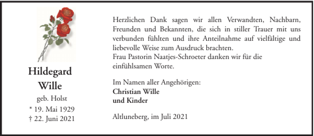 <p>Hildegard<br />Wille<br />geb. Holst<br />* 19. Mai 1929<br />† 22. Juni 2021</p>
<p>Herzlichen Dank sagen wir allen Verwandten, Nachbarn,<br />Freunden und Bekannten, die sich in stiller Trauer mit uns<br />verbunden fühlten und ihre Anteilnahme auf vielfältige und<br />liebevolle Weise zum Ausdruck brachten.<br />Frau Pastorin Naatjes-Schroeter danken wir für die<br />einfühlsamen Worte.<br />Im Namen aller Angehörigen:<br />Christian Wille<br />und Kinder<br />Altluneberg, im Juli 2021</p>
