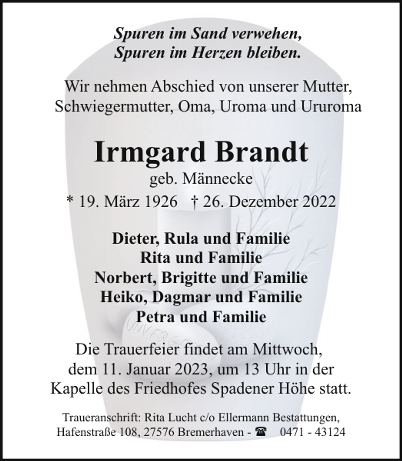 <p>Spuren im Sand verwehen,<br />Spuren im Herzen bleiben.<br />Wir nehmen Abschied von unserer Mutter,<br />Schwiegermutter, Oma, Uroma und Ururoma</p><p>Irmgard Brandt</p><p>geb. Männecke<br />* 19. März 1926 † 26. Dezember 2022<br />Dieter, Rula und Familie<br />Rita und Familie<br />Norbert, Brigitte und Familie<br />Heiko, Dagmar und Familie<br />Petra und Familie<br />Die Trauerfeier findet am Mittwoch,<br />dem 11. Januar 2023, um 13 Uhr in der<br />Kapelle des Friedhofes Spadener Höhe statt.<br />Traueranschrift: Rita Lucht c/o Ellermann Bestattungen,<br />Hafenstraße 108, 27576 Bremerhaven - ( 0471 - 43124</p>