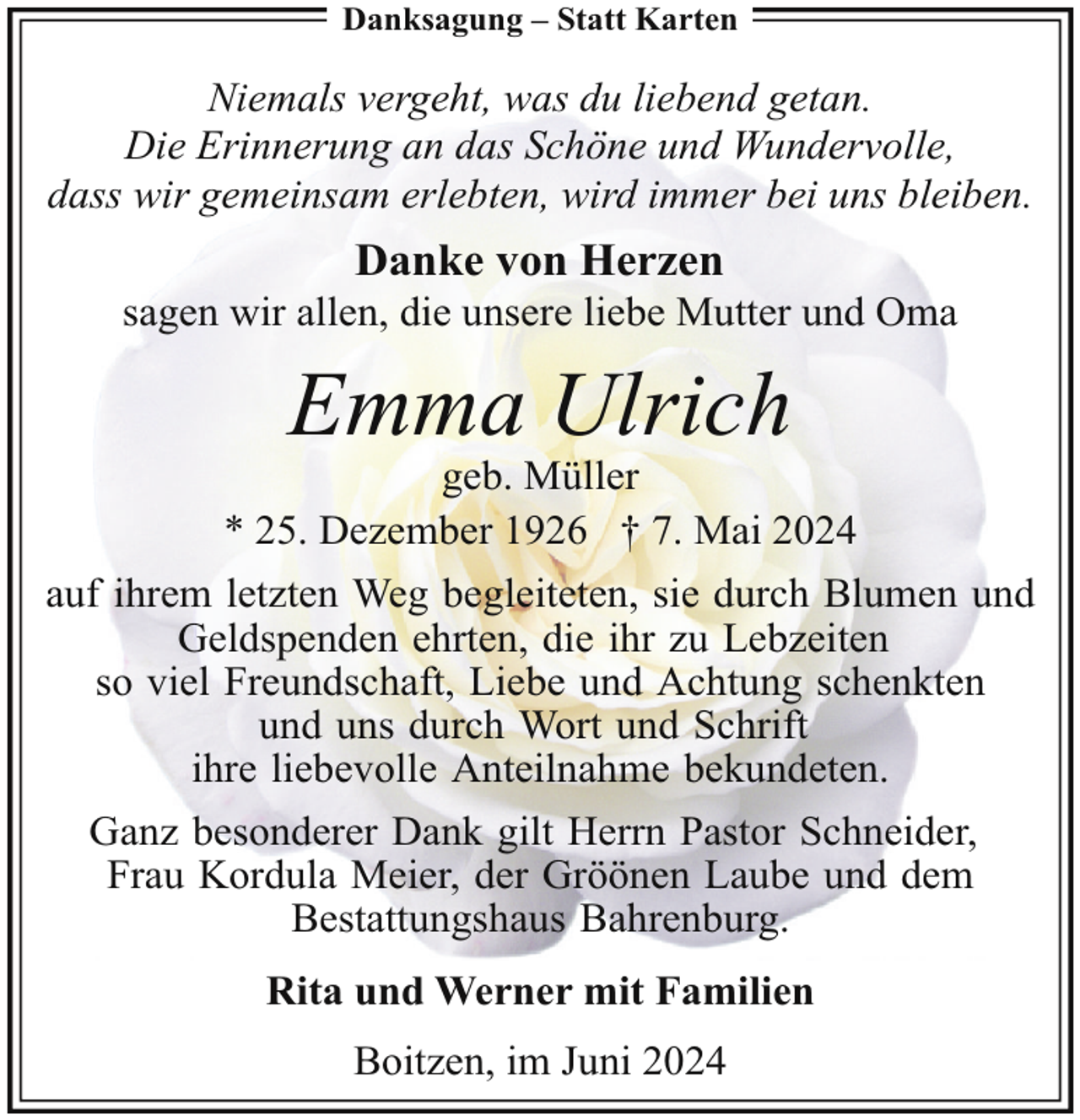 <p>Danksagung – Statt Karten</p><p>Niemals vergeht, was du liebend getan.<br />Die Erinnerung an das Schöne und Wundervolle,<br />dass wir gemeinsam erlebten, wird immer bei uns bleiben.</p><p>Danke von Herzen</p><p>sagen wir allen, die unsere liebe Mutter und Oma</p><p>Emma Ulrich</p><p>geb. Müller<br />* 25. Dezember 1926 † 7. Mai 2024<br />auf ihrem letzten Weg begleiteten, sie durch Blumen und<br />Geldspenden ehrten, die ihr zu Lebzeiten<br />so viel Freundschaft, Liebe und Achtung schenkten<br />und uns durch Wort und Schrift<br />ihre liebevolle Anteilnahme bekundeten.<br />Ganz besonderer Dank gilt Herrn Pastor Schneider,<br />Frau Kordula Meier, der Gröönen Laube und dem<br />Bestattungshaus Bahrenburg.<br />Rita und Werner mit Familien<br />Boitzen, im Juni 2024</p>