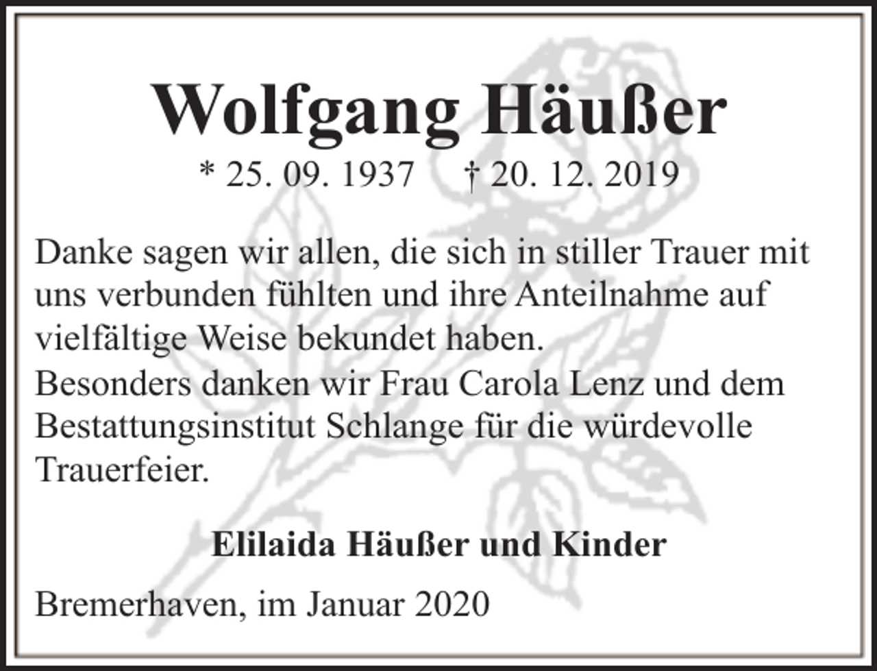 <p>Wolfgang Häußer<br />* 25. 09. 1937</p><p>† 20. 12. 2019</p><p>Danke sagen wir allen, die sich in stiller Trauer mit<br />uns verbunden fühlten und ihre Anteilnahme auf<br />vielfältige Weise bekundet haben.<br />Besonders danken wir Frau Carola Lenz und dem<br />Bestattungsinstitut Schlange für die würdevolle<br />Trauerfeier.<br />Elilaida Häußer und Kinder<br />Bremerhaven, im Januar 2020</p>