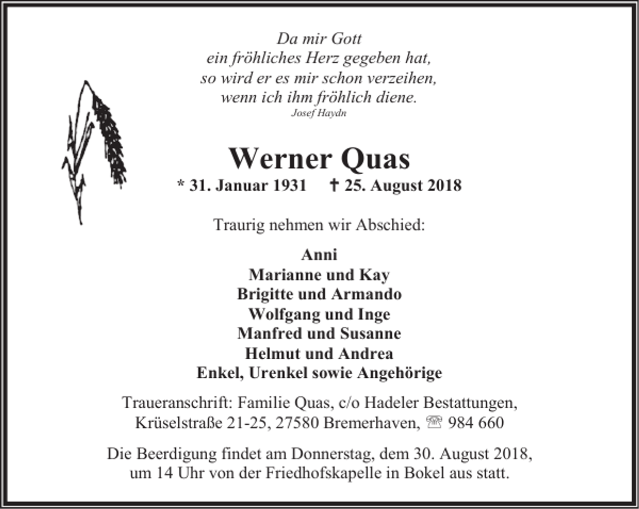 <p>Da mir Gott<br />ein fröhliches Herz gegeben hat,<br />so wird er es mir schon verzeihen,<br />wenn ich ihm fröhlich diene.<br />Josef Haydn</p><p>Werner Quas</p><p>* 31. Januar 1931</p><p> 25. August 2018</p><p>Traurig nehmen wir Abschied:<br />Anni<br />Marianne und Kay<br />Brigitte und Armando<br />Wolfgang und Inge<br />Manfred und Susanne<br />Helmut und Andrea<br />Enkel, Urenkel sowie Angehörige<br />Traueranschrift: Familie Quas, c/o Hadeler Bestattungen,<br />Krüselstraße 21-25, 27580 Bremerhaven,  984 660<br />Die Beerdigung findet am Donnerstag, dem 30. August 2018,<br />um 14 Uhr von der Friedhofskapelle in Bokel aus statt.</p>