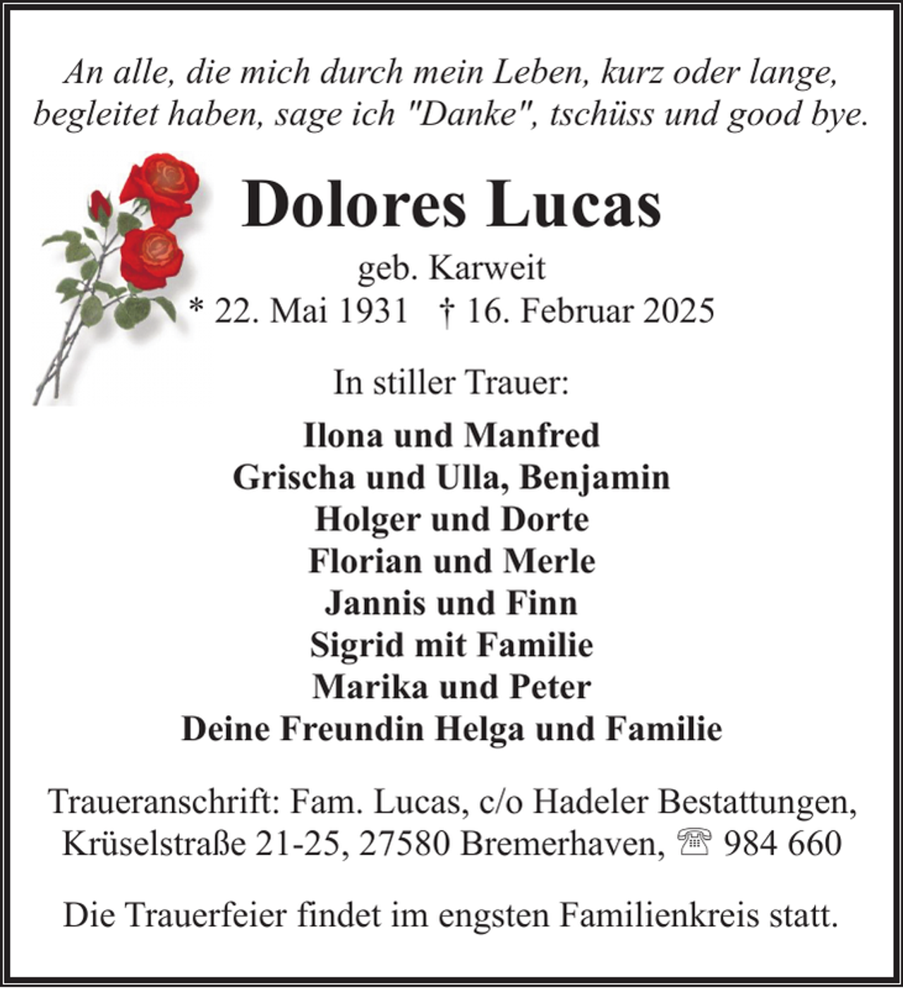 <p>An alle, die mich durch mein Leben, kurz oder lange,<br />begleitet haben, sage ich "Danke", tschüss und good bye.</p><p>Dolores Lucas</p><p>geb. Karweit<br />* 22. Mai 1931 † 16. Februar 2025<br />In stiller Trauer:<br />Ilona und Manfred<br />Grischa und Ulla, Benjamin<br />Holger und Dorte<br />Florian und Merle<br />Jannis und Finn<br />Sigrid mit Familie<br />Marika und Peter<br />Deine Freundin Helga und Familie<br />Traueranschrift: Fam. Lucas, c/o Hadeler Bestattungen,<br />Krüselstraße 21-25, 27580 Bremerhaven, ' 984 660<br />Die Trauerfeier findet im engsten Familienkreis statt.</p>