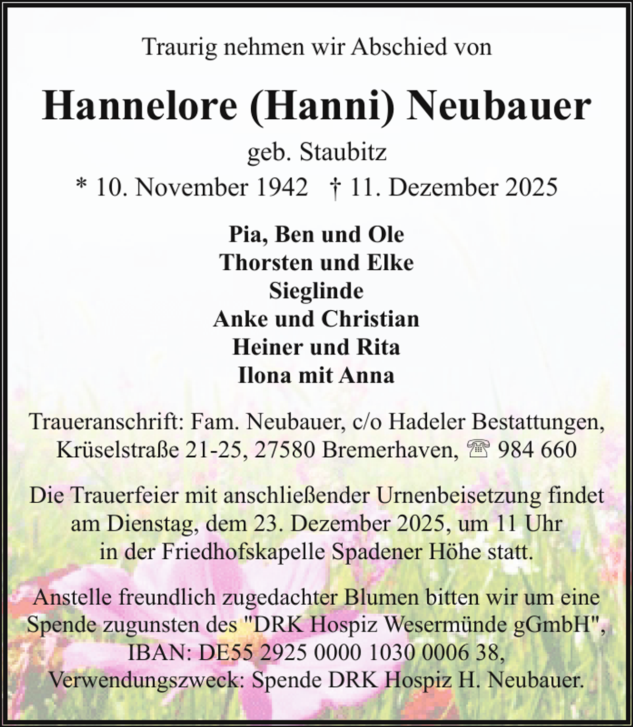 <p>Traurig nehmen wir Abschied von</p><p>Hannelore (Hanni) Neubauer<br />geb. Staubitz<br />* 10. November 1942 † 11. Dezember 2025<br />Pia, Ben und Ole<br />Thorsten und Elke<br />Sieglinde<br />Anke und Christian<br />Heiner und Rita<br />Ilona mit Anna<br />Traueranschrift: Fam. Neubauer, c/o Hadeler Bestattungen,<br />Krüselstraße 21-25, 27580 Bremerhaven, ' 984 660<br />Die Trauerfeier mit anschließender Urnenbeisetzung findet<br />am Dienstag, dem 23. Dezember 2025, um 11 Uhr<br />in der Friedhofskapelle Spadener Höhe statt.<br />Anstelle freundlich zugedachter Blumen bitten wir um eine<br />Spende zugunsten des "DRK Hospiz Wesermünde gGmbH",<br />IBAN: DE55 2925 0000 103006 38,<br />Verwendungszweck: Spende DRK Hospiz H. Neubauer.</p>