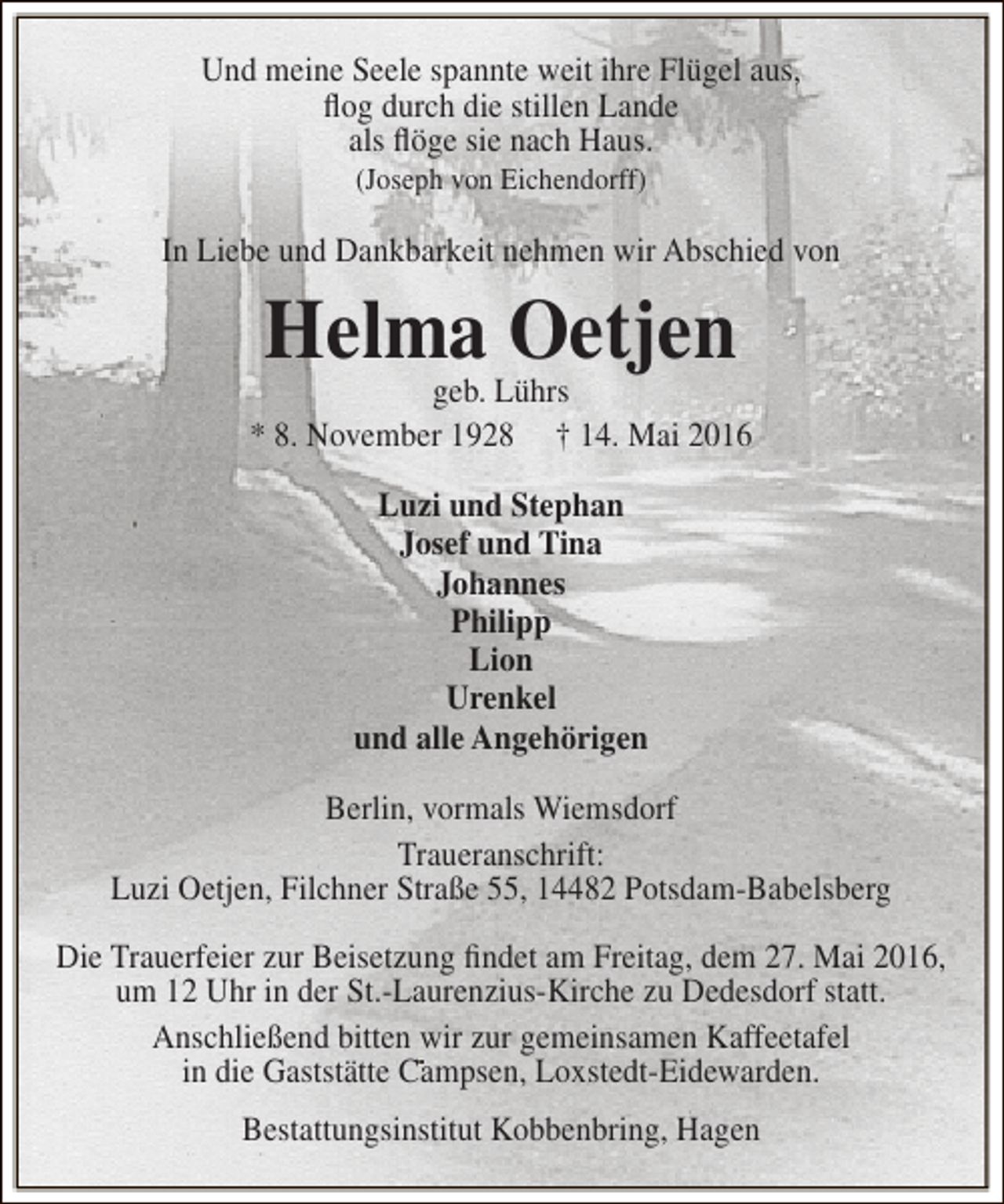 <p>Und meine Seele spannte weit ihre Flügel aus,<br />flog durch die stillen Lande<br />als flöge sie nach Haus.<br />(Joseph von Eichendorff)</p><p>In Liebe und Dankbarkeit nehmen wir Abschied von</p><p>Helma Oetjen</p><p>geb. Lührs<br />* 8. November 1928 † 14. Mai 2016<br />Luzi und Stephan<br />Josef und Tina<br />Johannes<br />Philipp<br />Lion<br />Urenkel<br />und alle Angehörigen<br />Berlin, vormals Wiemsdorf<br />Traueranschrift:<br />Luzi Oetjen, Filchner Straße 55, 14482 Potsdam-Babelsberg<br />Die Trauerfeier zur Beisetzung findet am Freitag, dem 27. Mai 2016,<br />um 12 Uhr in der St.-Laurenzius-Kirche zu Dedesdorf statt.<br />Anschließend bitten wir zur gemeinsamen Kaffeetafel<br />in die Gaststätte Campsen, Loxstedt-Eidewarden.<br />Bestattungsinstitut Kobbenbring, Hagen</p>
