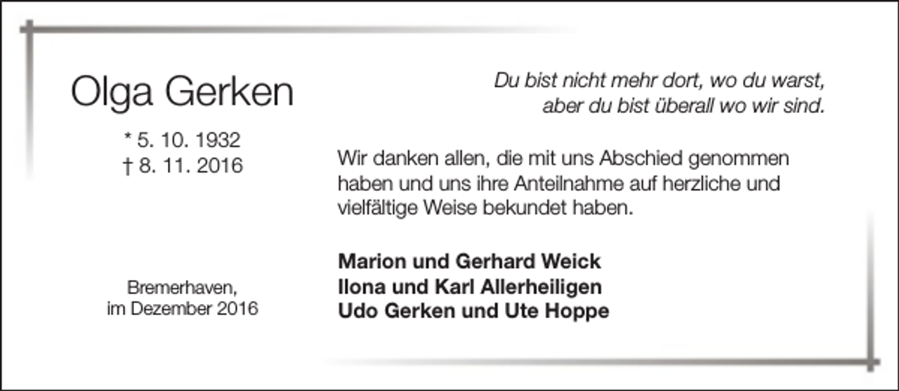 <p>Olga Gerken<br />* 5. 10. 1932<br />† 8. 11. 2016</p><p>Bremerhaven,<br />im Dezember 2016</p><p>Du bist nicht mehr dort, wo du warst,<br />aber du bist überall wo wir sind.<br />Wir danken allen, die mit uns Abschied genommen<br />haben und uns ihre Anteilnahme auf herzliche und<br />vielfältige Weise bekundet haben.<br />Marion und Gerhard Weick<br />Ilona und Karl Allerheiligen<br />Udo Gerken und Ute Hoppe</p>