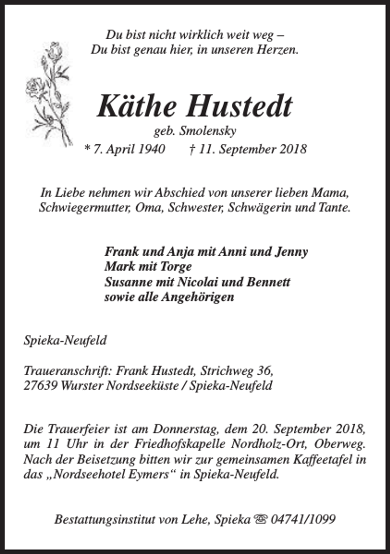 <p>Du bist nicht wirklich weit weg –<br />Du bist genau hier, in unseren Herzen.</p><p>Käthe Hustedt</p><p>geb. Smolensky<br />* 7. April 1940<br />† 11. September 2018<br />In Liebe nehmen wir Abschied von unserer lieben Mama,<br />Schwiegermutter, Oma, Schwester, Schwägerin und Tante.<br />Frank und Anja mit Anni und Jenny<br />Mark mit Torge<br />Susanne mit Nicolai und Bennett<br />sowie alle Angehörigen<br />Spieka-Neufeld<br />Traueranschrift: Frank Hustedt, Strichweg 36,<br />27639 Wurster Nordseeküste / Spieka-Neufeld<br />Die Trauerfeier ist am Donnerstag, dem 20. September 2018,<br />um 11 Uhr in der Friedhofskapelle Nordholz-Ort, Oberweg.<br />Nach der Beisetzung bitten wir zur gemeinsamen Kaffeetafel in<br />das „Nordseehotel Eymers“ in Spieka-Neufeld.<br />Bestattungsinstitut von Lehe, Spieka s 04741/1099</p>