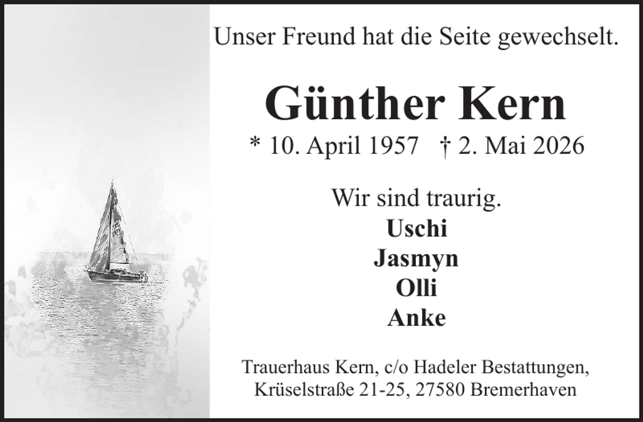 <p>Unser Freund hat die Seite gewechselt.</p><p>Günther Kern</p><p>* 10. April 1957 † 2. Mai 2026<br />Wir sind traurig.<br />Uschi<br />Jasmyn<br />Olli<br />Anke<br />Trauerhaus Kern, c/o Hadeler Bestattungen,<br />Krüselstraße 21-25, 27580 Bremerhaven</p>