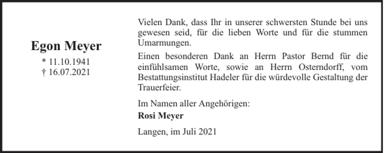 <p>Egon Meyer<br />* 11.10.1941<br />† 16.07.2021</p><p>Vielen Dank, dass Ihr in unserer schwersten Stunde bei uns<br />gewesen seid, für die lieben Worte und für die stummen<br />Umarmungen.<br />Einen besonderen Dank an Herrn Pastor Bernd für die<br />einfühlsamen Worte, sowie an Herrn Osterndorff, vom<br />Bestattungsinstitut Hadeler für die würdevolle Gestaltung der<br />Trauerfeier.<br />Im Namen aller Angehörigen:<br />Rosi Meyer<br />Langen, im Juli 2021</p>