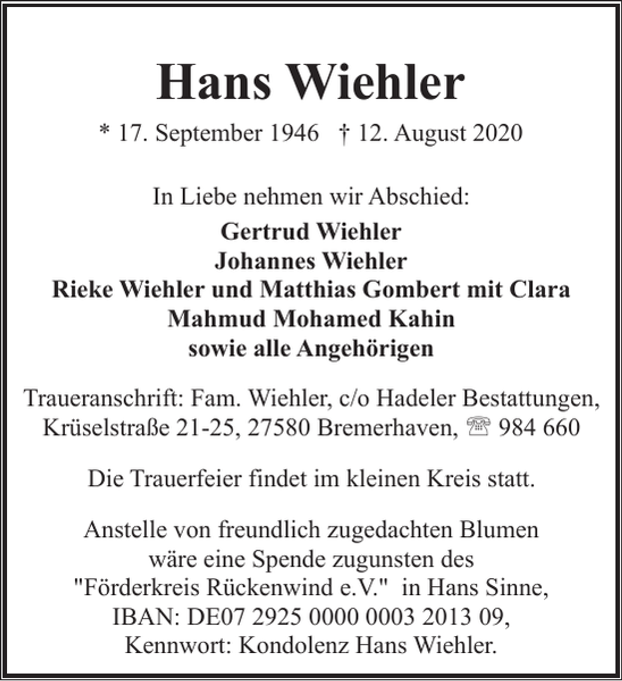 <p>Hans Wiehler</p><p>* 17. September 1946 † 12. August 2020<br />In Liebe nehmen wir Abschied:<br />Gertrud Wiehler<br />Johannes Wiehler<br />Rieke Wiehler und Matthias Gombert mit Clara<br />Mahmud Mohamed Kahin<br />sowie alle Angehörigen<br />Traueranschrift: Fam. Wiehler, c/o Hadeler Bestattungen,<br />Krüselstraße 21-25, 27580 Bremerhaven, ' 984 660<br />Die Trauerfeier findet im kleinen Kreis statt.<br />Anstelle von freundlich zugedachten Blumen<br />wäre eine Spende zugunsten des<br />"Förderkreis Rückenwind e.V." in Hans Sinne,<br />IBAN: DE07 2925 03 2013 09,<br />Kennwort: Kondolenz Hans Wiehler.</p>