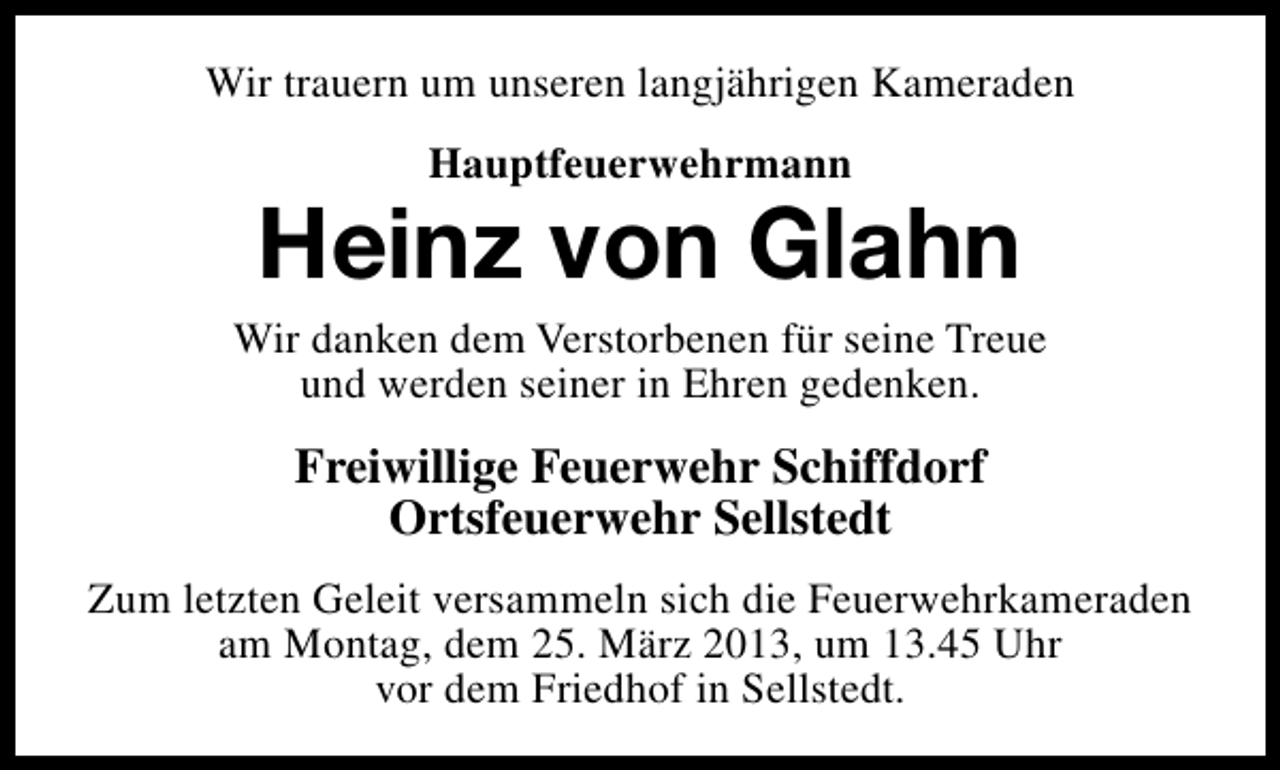 <p>Wir trauern um unseren langjährigen Kameraden<br />Hauptfeuerwehrmann</p><p>Heinz von Glahn</p><p>Wir danken dem Verstorbenen für seine Treue<br />und werden seiner in Ehren gedenken.</p><p>Freiwillige Feuerwehr Schiffdorf<br />Ortsfeuerwehr Sellstedt<br />Zum letzten Geleit versammeln sich die Feuerwehrkameraden<br />am Montag, dem 25. März 2013, um 13.45 Uhr<br />vor dem Friedhof in Sellstedt.</p>