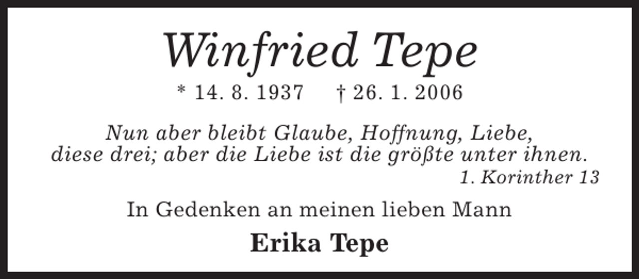 <p>Winfried Tepe<br />* 14. 8. 1937</p><p>† 26. 1. 2006</p><p>Nun aber bleibt Glaube, Hoffnung, Liebe,<br />diese drei; aber die Liebe ist die größte unter ihnen.</p><p>1. Korinther 13</p><p>In Gedenken an meinen lieben Mann</p><p>Erika Tepe</p>