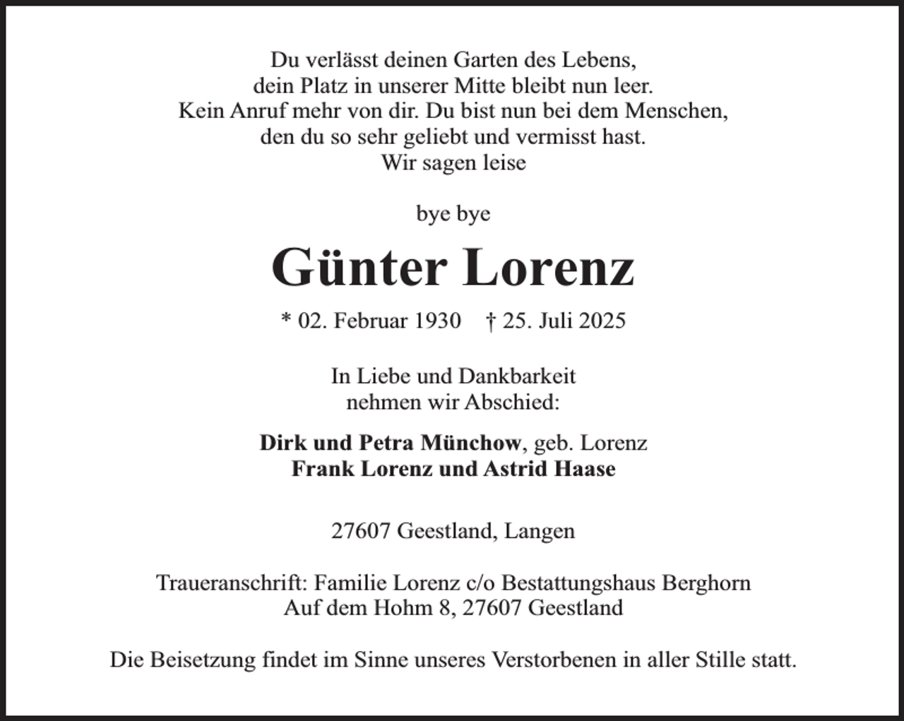 <p>Du verlässt deinen Garten des Lebens,<br />dein Platz in unserer Mitte bleibt nun leer.<br />Kein Anruf mehr von dir. Du bist nun bei dem Menschen,<br />den du so sehr geliebt und vermisst hast.<br />Wir sagen leise<br />bye bye</p><p>Günter Lorenz<br />* 02. Februar 1930</p><p>† 25. Juli 2025</p><p>In Liebe und Dankbarkeit<br />nehmen wir Abschied:<br />Dirk und Petra Münchow, geb. Lorenz<br />Frank Lorenz und Astrid Haase<br />27607 Geestland, Langen<br />Traueranschrift: Familie Lorenz c/o Bestattungshaus Berghorn<br />Auf dem Hohm 8, 27607 Geestland<br />Die Beisetzung findet im Sinne unseres Verstorbenen in aller Stille statt.</p>