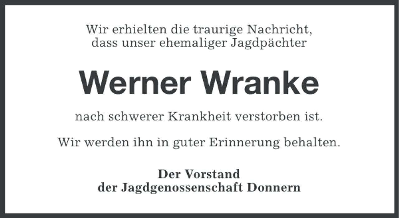 <p>Wir erhielten die traurige Nachricht,<br />dass unser ehemaliger Jagdpächter</p><p>Werner Wranke<br />nach schwerer Krankheit verstorben ist.<br />Wir werden ihn in guter Erinnerung behalten.<br />Der Vorstand<br />der Jagdgenossenschaft Donnern</p>