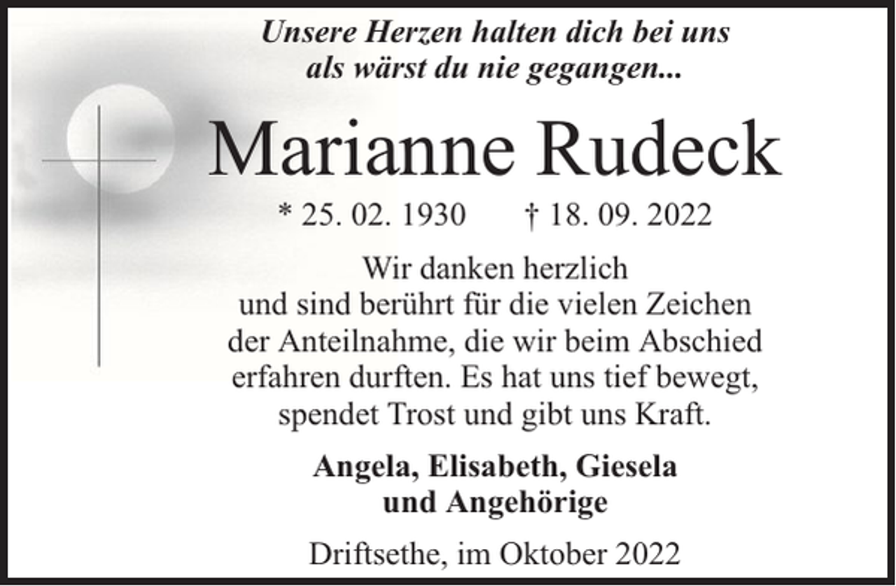 <p>Unsere Herzen halten dich bei uns<br />als wärst du nie gegangen...</p><p>Marianne Rudeck<br />* 25. 02. 1930</p><p>† 18. 09. 2022</p><p>Wir danken herzlich<br />und sind berührt für die vielen Zeichen<br />der Anteilnahme, die wir beim Abschied<br />erfahren durften. Es hat uns tief bewegt,<br />spendet Trost und gibt uns Kraft.<br />Angela, Elisabeth, Giesela<br />und Angehörige<br />Driftsethe, im Oktober 2022</p>