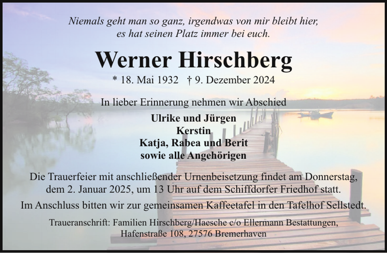 <p>Niemals geht man so ganz, irgendwas von mir bleibt hier,<br />es hat seinen Platz immer bei euch.</p><p>Werner Hirschberg<br />* 18. Mai 1932 † 9. Dezember 2024</p><p>In lieber Erinnerung nehmen wir Abschied<br />Ulrike und Jürgen<br />Kerstin<br />Katja, Rabea und Berit<br />sowie alle Angehörigen<br />Die Trauerfeier mit anschließender Urnenbeisetzung findet am Donnerstag,<br />dem 2. Januar 2025, um 13 Uhr auf dem Schiffdorfer Friedhof statt.<br />Im Anschluss bitten wir zur gemeinsamen Kaffeetafel in den Tafelhof Sellstedt.<br />Traueranschrift: Familien Hirschberg/Haesche c/o Ellermann Bestattungen,<br />Hafenstraße 108, 27576 Bremerhaven</p>