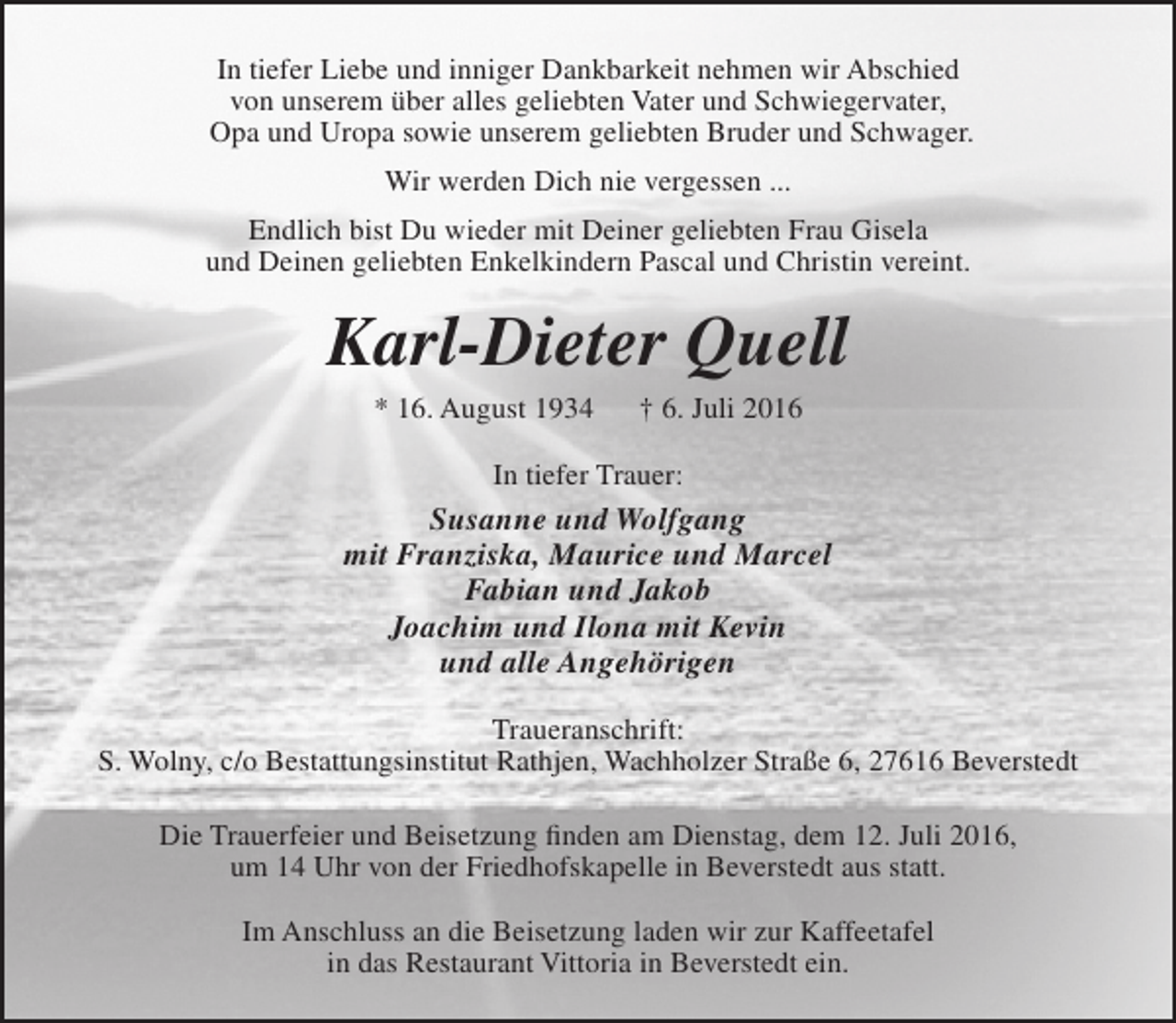 <p>In tiefer Liebe und inniger Dankbarkeit nehmen wir Abschied<br />von unserem über alles geliebten Vater und Schwiegervater,<br />Opa und Uropa sowie unserem geliebten Bruder und Schwager.<br />Wir werden Dich nie vergessen ...<br />Endlich bist Du wieder mit Deiner geliebten Frau Gisela<br />und Deinen geliebten Enkelkindern Pascal und Christin vereint.</p><p>Karl-Dieter Quell<br />* 16. August 1934</p><p>† 6. Juli 2016</p><p>In tiefer Trauer:</p><p>Susanne und Wolfgang<br />mit Franziska, Maurice und Marcel<br />Fabian und Jakob<br />Joachim und Ilona mit Kevin<br />und alle Angehörigen<br />Traueranschrift:<br />S. Wolny, c/o Bestattungsinstitut Rathjen, Wachholzer Straße 6, 27616 Beverstedt<br />Die Trauerfeier und Beisetzung finden am Dienstag, dem 12. Juli 2016,<br />um 14 Uhr von der Friedhofskapelle in Beverstedt aus statt.<br />Im Anschluss an die Beisetzung laden wir zur Kaffeetafel<br />in das Restaurant Vittoria in Beverstedt ein.</p>