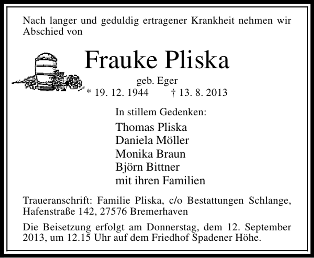 <p>Nach langer und geduldig ertragener Krankheit nehmen wir<br />Abschied von</p><p>Frauke Pliska<br />geb. Eger<br />* 19. 12. 1944<br />† 13. 8. 2013<br />In stillem Gedenken:</p><p>Thomas Pliska<br />Daniela Möller<br />Monika Braun<br />Björn Bittner<br />mit ihren Familien<br />Traueranschrift: Familie Pliska, c/o Bestattungen Schlange,<br />Hafenstraße 142, 27576 Bremerhaven<br />Die Beisetzung erfolgt am Donnerstag, dem 12. September<br />2013, um 12.15 Uhr auf dem Friedhof Spadener Höhe.</p>