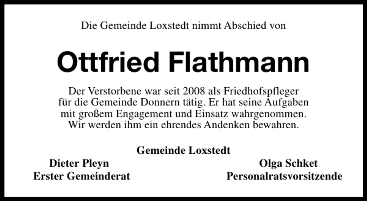 <p>Die Gemeinde Loxstedt nimmt Abschied von</p><p>Ottfried Flathmann<br />Der Verstorbene war seit 2008 als Friedhofspfleger<br />für die Gemeinde Donnern tätig. Er hat seine Aufgaben<br />mit großem Engagement und Einsatz wahrgenommen.<br />Wir werden ihm ein ehrendes Andenken bewahren.<br />Dieter Pleyn<br />Erster Gemeinderat</p><p>Gemeinde Loxstedt</p><p>Olga Schket<br />Personalratsvorsitzende</p>