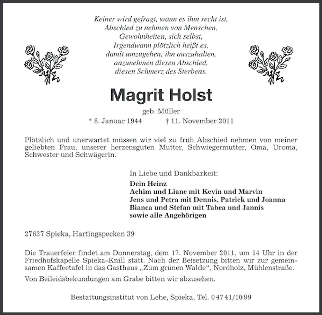 <p>Keiner wird gefragt, wann es ihm recht ist,<br />Abschied zu nehmen von Menschen,<br />Gewohnheiten, sich selbst,<br />Irgendwann plötzlich heißt es,<br />damit umzugehen, ihn auszuhalten,<br />anzunehmen diesen Abschied,<br />diesen Schmerz des Sterbens.</p><p>Magrit Holst<br />* 8. Januar 1944</p><p>geb. Müller<br />† 11. November 2011</p><p>Plötzlich und unerwartet müssen wir viel zu früh Abschied nehmen von meiner<br />geliebten Frau, unserer herzensguten Mutter, Schwiegermutter, Oma, Uroma,<br />Schwester und Schwägerin.<br />In Liebe und Dankbarkeit:<br />Dein Heinz<br />Achim und Liane mit Kevin und Marvin<br />Jens und Petra mit Dennis, Patrick und Joanna<br />Bianca und Stefan mit Tabea und Jannis<br />sowie alle Angehörigen<br />27637 Spieka, Hartingspecken 39<br />Die Trauerfeier findet am Donnerstag, dem 17. November 2011, um 14 Uhr in der<br />Friedhofskapelle Spieka-Knill statt. Nach der Beisetzung bitten wir zur gemeinsamen Kaffeetafel in das Gasthaus „Zum grünen Walde“, Nordholz, Mühlenstraße.<br />Von Beileidsbekundungen am Grabe bitten wir abzusehen.<br />Bestattungsinstitut von Lehe, Spieka, Tel. 0 47 41/10 99</p>