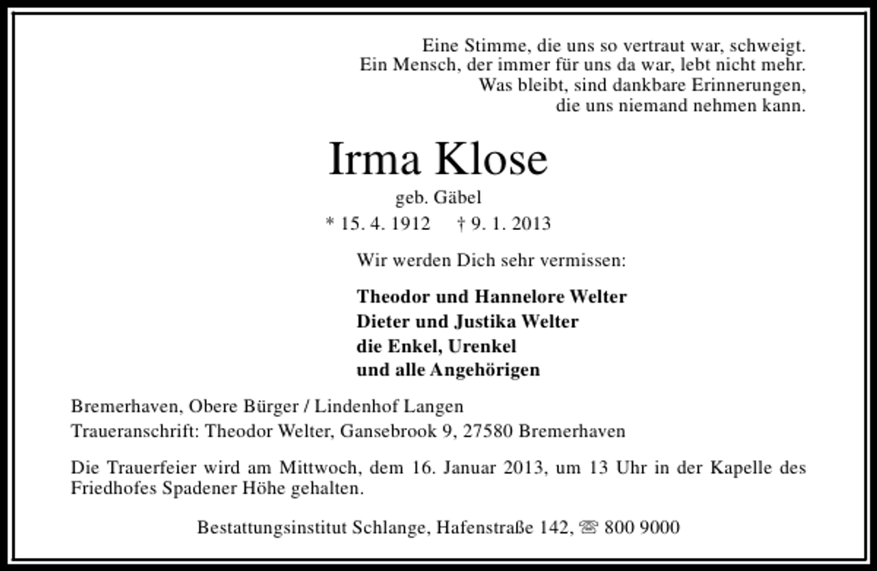 <p>Eine Stimme, die uns so vertraut war, schweigt.<br />Ein Mensch, der immer für uns da war, lebt nicht mehr.<br />Was bleibt, sind dankbare Erinnerungen,<br />die uns niemand nehmen kann.</p><p>Irma Klose</p><p>geb. Gäbel<br />* 15. 4. 1912 † 9. 1. 2013<br />Wir werden Dich sehr vermissen:<br />Theodor und Hannelore Welter<br />Dieter und Justika Welter<br />die Enkel, Urenkel<br />und alle Angehörigen<br />Bremerhaven, Obere Bürger / Lindenhof Langen<br />Traueranschrift: Theodor Welter, Gansebrook 9, 27580 Bremerhaven<br />Die Trauerfeier wird am Mittwoch, dem 16. Januar 2013, um 13 Uhr in der Kapelle des<br />Friedhofes Spadener Höhe gehalten.<br />Bestattungsinstitut Schlange, Hafenstraße 142, s 800 9000</p>