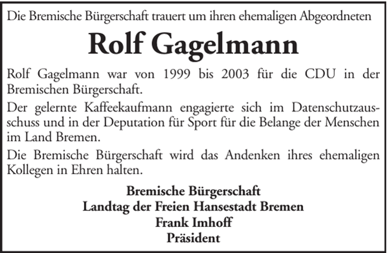 <p>Die Bremische Bürgerschaft trauert um ihren ehemaligen Abgeordneten</p><p>Rolf Gagelmann<br />Rolf Gagelmann war von 1999 bis 2003 für die CDU in der<br />Bremischen Bürgerschaft.<br />Der gelernte Kaffeekaufmann engagierte sich im Datenschutzausschuss und in der Deputation für Sport für die Belange der Menschen<br />im Land Bremen.<br />Die Bremische Bürgerschaft wird das Andenken ihres ehemaligen<br />Kollegen in Ehren halten.<br />Bremische Bürgerschaft<br />Landtag der Freien Hansestadt Bremen<br />Frank Imhoff<br />Präsident</p>
