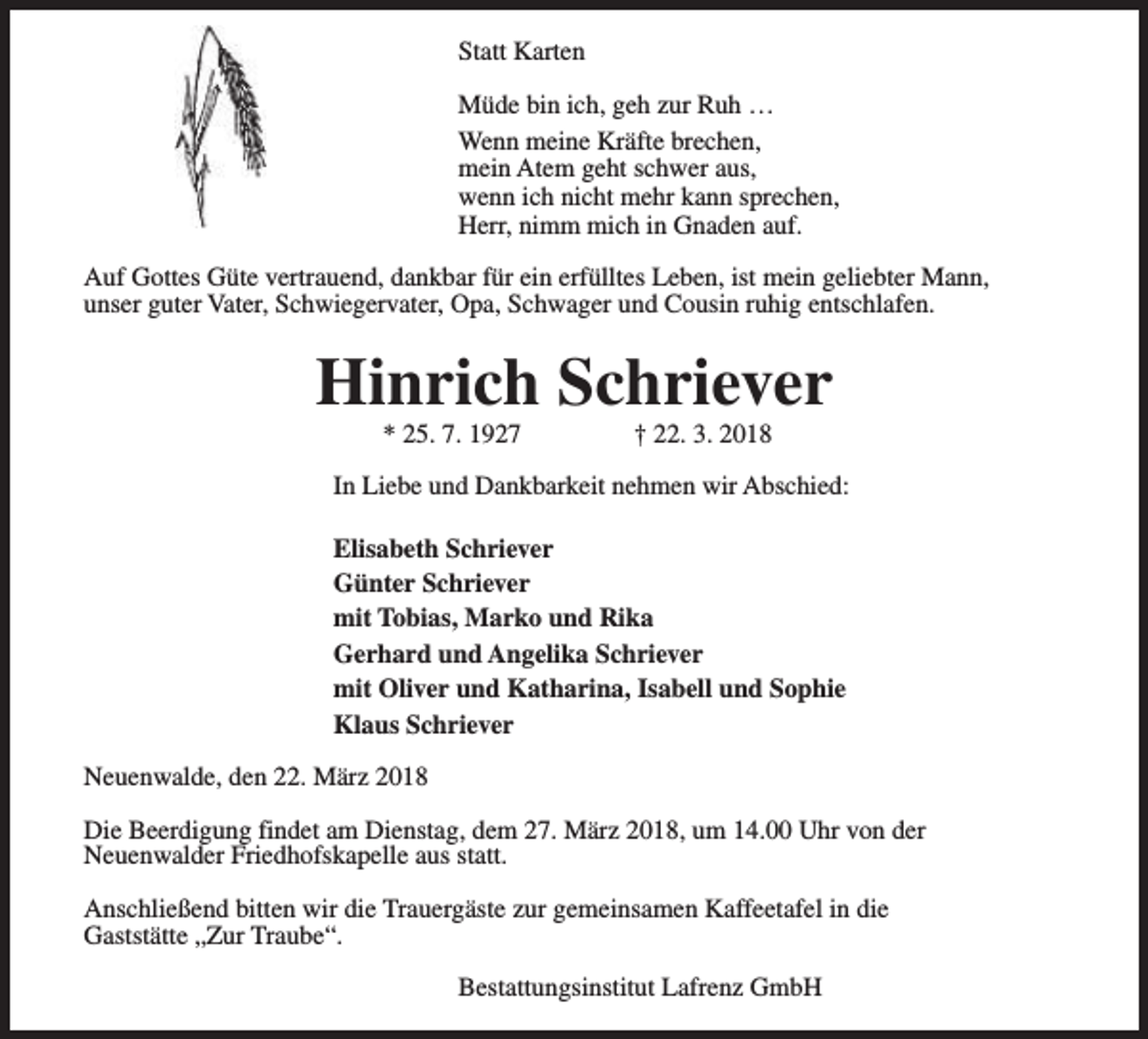 <p>Statt Karten<br />Müde bin ich, geh zur Ruh …<br />Wenn meine Kräfte brechen,<br />mein Atem geht schwer aus,<br />wenn ich nicht mehr kann sprechen,<br />Herr, nimm mich in Gnaden auf.<br />Auf Gottes Güte vertrauend, dankbar für ein erfülltes Leben, ist mein geliebter Mann,<br />unser guter Vater, Schwiegervater, Opa, Schwager und Cousin ruhig entschlafen.</p><p>Hinrich Schriever<br />* 25. 7. 1927</p><p>† 22. 3. 2018</p><p>In Liebe und Dankbarkeit nehmen wir Abschied:<br />Elisabeth Schriever<br />Günter Schriever<br />mit Tobias, Marko und Rika<br />Gerhard und Angelika Schriever<br />mit Oliver und Katharina, Isabell und Sophie<br />Klaus Schriever<br />Neuenwalde, den 22. März 2018<br />Die Beerdigung findet am Dienstag, dem 27. März 2018, um 14.00 Uhr von der<br />Neuenwalder Friedhofskapelle aus statt.<br />Anschließend bitten wir die Trauergäste zur gemeinsamen Kaffeetafel in die<br />Gaststätte „Zur Traube“.<br />Bestattungsinstitut Lafrenz GmbH</p>