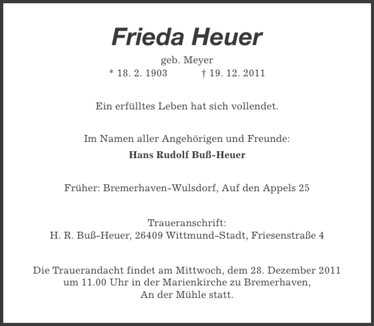 <p>Frieda Heuer<br />geb. Meyer<br />* 18. 2. 1903<br />† 19. 12. 2011<br />Ein erfülltes Leben hat sich vollendet.<br />Im Namen aller Angehörigen und Freunde:<br />Hans Rudolf Buß-Heuer<br />Früher: Bremerhaven-Wulsdorf, Auf den Appels 25<br />Traueranschrift:<br />H. R. Buß-Heuer, 26409 Wittmund-Stadt, Friesenstraße 4<br />Die Trauerandacht findet am Mittwoch, dem 28. Dezember 2011<br />um 11.00 Uhr in der Marienkirche zu Bremerhaven,<br />An der Mühle statt.</p>