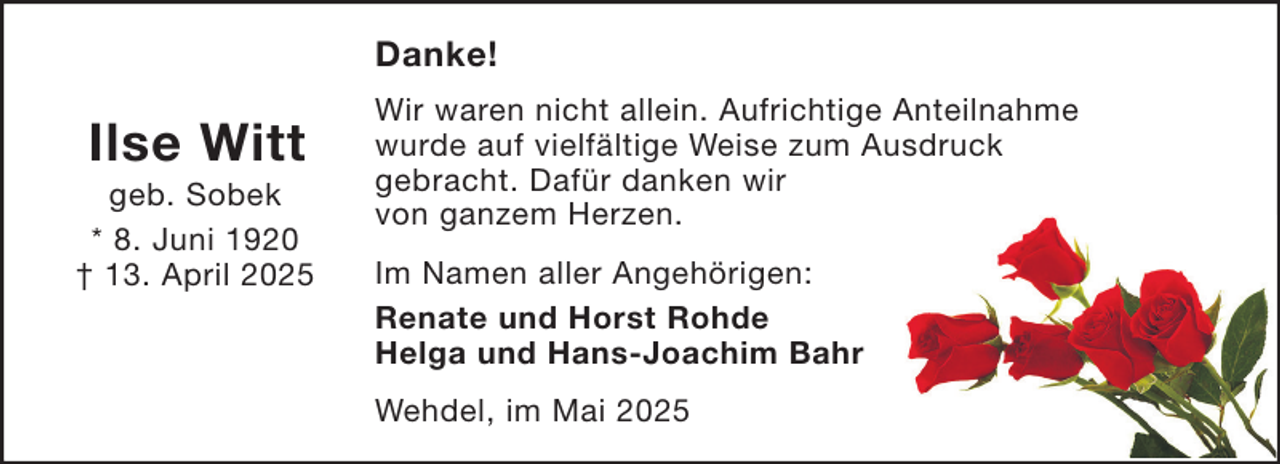 <p>Danke!</p><p>Ilse Witt<br />geb. Sobek<br />* 8. Juni 1920<br />† 13. April 2025</p><p>Wir waren nicht allein. Aufrichtige Anteilnahme<br />wurde auf vielfältige Weise zum Ausdruck<br />gebracht. Dafür danken wir<br />von ganzem Herzen.<br />Im Namen aller Angehörigen:<br />Renate und Horst Rohde<br />Helga und Hans-Joachim Bahr<br />Wehdel, im Mai 2025</p>