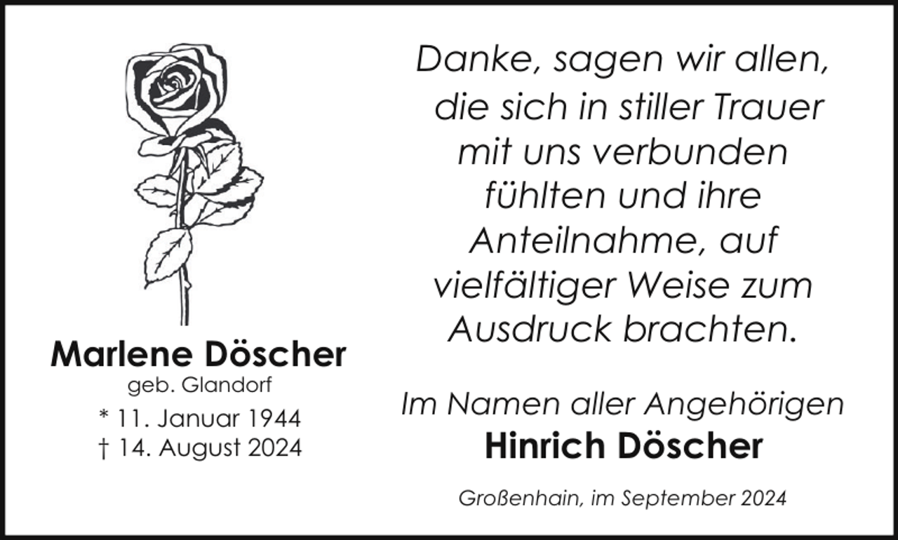 <p>Marlene Döscher<br />geb. Glandorf</p>
<p>* 11. Januar 1944<br />† 14. August 2024</p>
<p>Danke, sagen wir allen,<br />die sich in stiller Trauer<br />mit uns verbunden<br />fühlten und ihre<br />Anteilnahme, auf<br />vielfältiger Weise zum<br />Ausdruck brachten.<br />Im Namen aller Angehörigen</p>
<p>Hinrich Döscher</p>
<p>Großenhain, im September 2024</p>