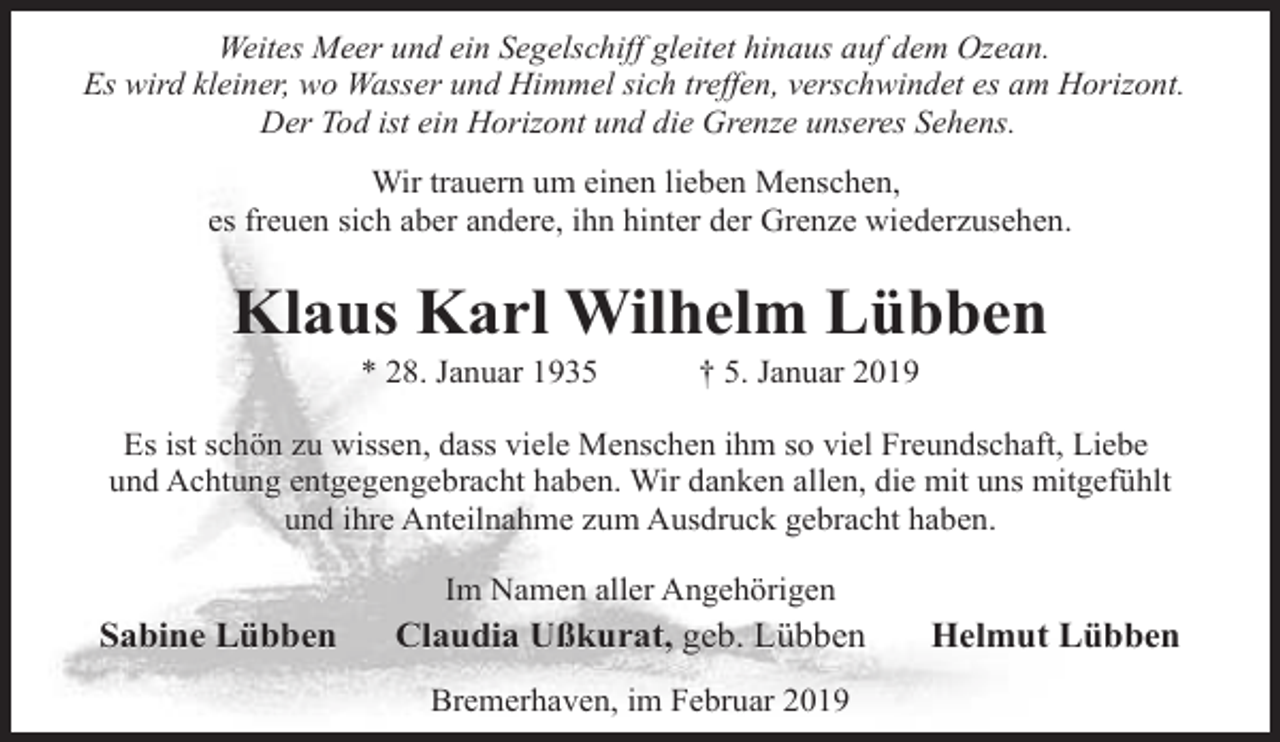 <p>Weites Meer und ein Segelschiff gleitet hinaus auf dem Ozean.<br />Es wird kleiner, wo Wasser und Himmel sich treffen, verschwindet es am Horizont.<br />Der Tod ist ein Horizont und die Grenze unseres Sehens.<br />Wir trauern um einen lieben Menschen,<br />es freuen sich aber andere, ihn hinter der Grenze wiederzusehen.</p><p>Klaus Karl Wilhelm Lübben<br />* 28. Januar 1935</p><p>† 5. Januar 2019</p><p>Es ist schön zu wissen, dass viele Menschen ihm so viel Freundschaft, Liebe<br />und Achtung entgegengebracht haben. Wir danken allen, die mit uns mitgefühlt<br />und ihre Anteilnahme zum Ausdruck gebracht haben.<br />Im Namen aller Angehörigen</p><p>Sabine Lübben</p><p>Claudia Ußkurat, geb. Lübben<br />Bremerhaven, im Februar 2019</p><p>Helmut Lübben</p>