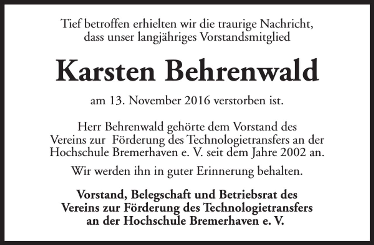 <p>Tief betroffen erhielten wir die traurige Nachricht,<br />dass unser langjähriges Vorstandsmitglied</p><p>Karsten Behrenwald<br />am 13. November 2016 verstorben ist.<br />Herr Behrenwald gehörte dem Vorstand des<br />Vereins zur Förderung des Technologietransfers an der<br />Hochschule Bremerhaven e. V. seit dem Jahre 2002 an.<br />Wir werden ihn in guter Erinnerung behalten.<br />Vorstand, Belegschaft und Betriebsrat des<br />Vereins zur Förderung des Technologietransfers<br />an der Hochschule Bremerhaven e. V.</p>