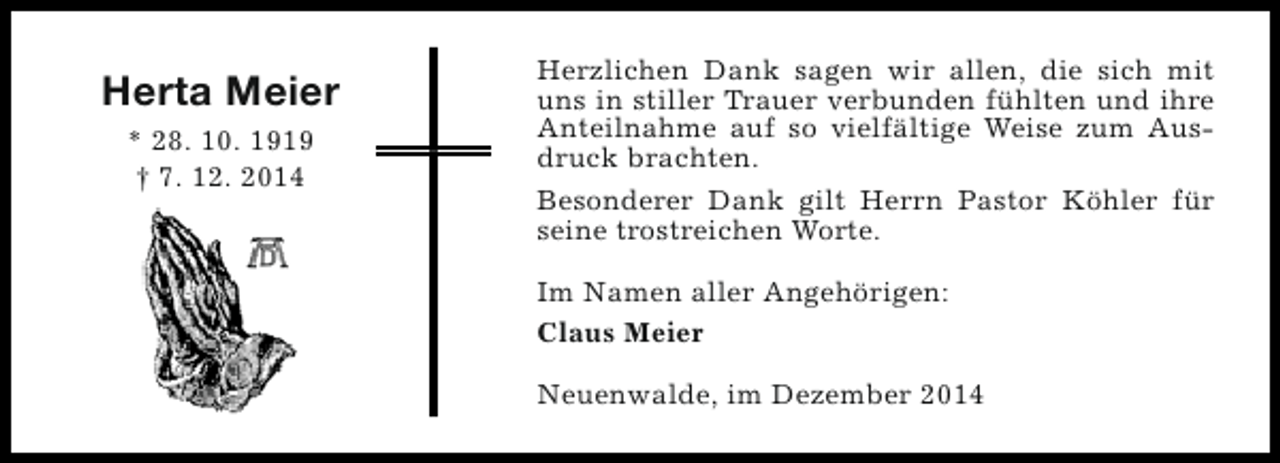 <p>Herta Meier<br />* 28. 10. 1919<br />† 7. 12. 2014</p><p>Herzlichen Dank sagen wir allen, die sich mit<br />uns in stiller Trauer verbunden fühlten und ihre<br />Anteilnahme auf so vielfältige Weise zum Ausdruck brachten.<br />Besonderer Dank gilt Herrn Pastor Köhler für<br />seine trostreichen Worte.<br />Im Namen aller Angehörigen:<br />Claus Meier<br />Neuenwalde, im Dezember 2014</p>