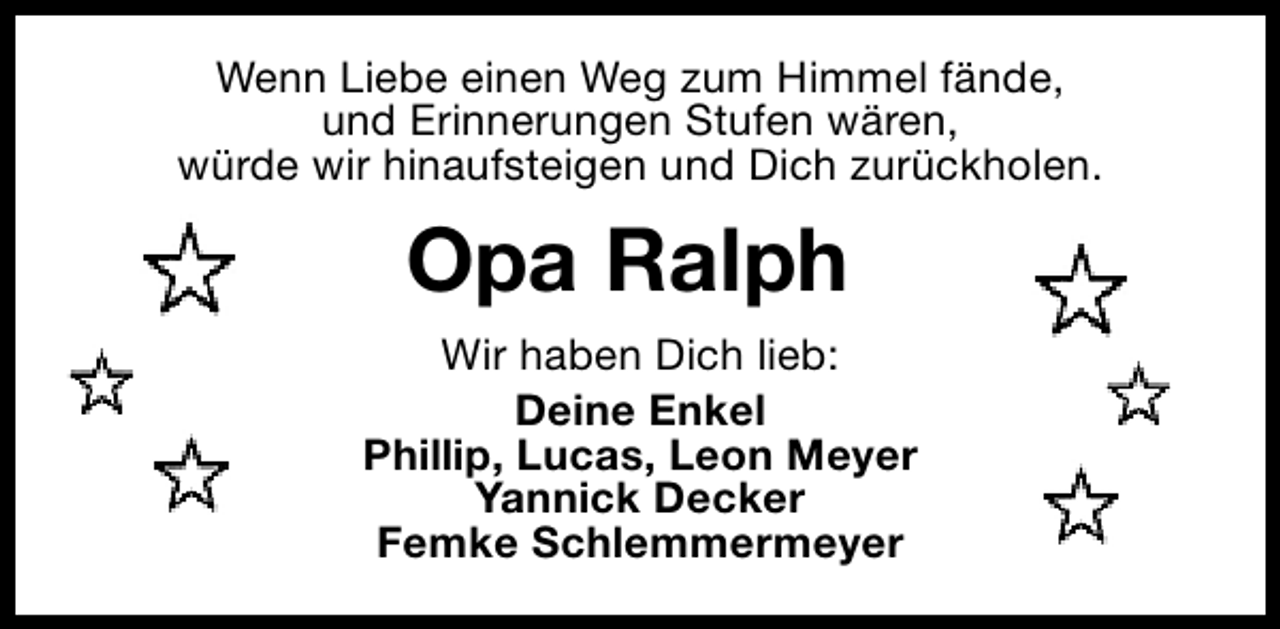 <p>Wenn Liebe einen Weg zum Himmel fände,<br />und Erinnerungen Stufen wären,<br />würde wir hinaufsteigen und Dich zurückholen.</p><p>Opa Ralph<br />Wir haben Dich lieb:<br />Deine Enkel<br />Phillip, Lucas, Leon Meyer<br />Yannick Decker<br />Femke Schlemmermeyer</p>