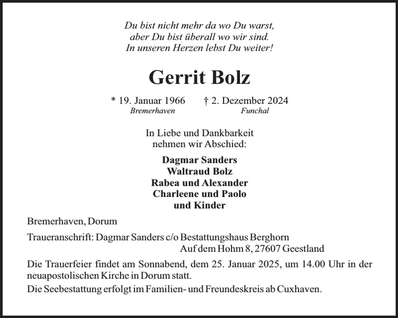 <p>Du bist nicht mehr da wo Du warst,<br />aber Du bist überall wo wir sind.<br />In unseren Herzen lebst Du weiter!</p><p>Gerrit Bolz<br />* 19. Januar 1966<br />Bremerhaven</p><p>† 2. Dezember 2024<br />Funchal</p><p>In Liebe und Dankbarkeit<br />nehmen wir Abschied:<br />Dagmar Sanders<br />Waltraud Bolz<br />Rabea und Alexander<br />Charleene und Paolo<br />und Kinder<br />Bremerhaven, Dorum<br />Traueranschrift: Dagmar Sanders c/o Bestattungshaus Berghorn<br />Auf dem Hohm 8, 27607 Geestland<br />Die Trauerfeier findet am Sonnabend, dem 25. Januar 2025, um 14.00 Uhr in der<br />neuapostolischen Kirche in Dorum statt.<br />Die Seebestattung erfolgt im Familien- und Freundeskreis ab Cuxhaven.</p>
