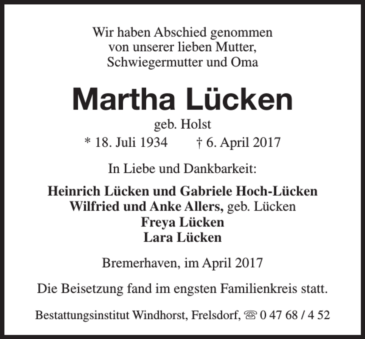 <p>Wir haben Abschied genommen<br />von unserer lieben Mutter,<br />Schwiegermutter und Oma</p><p>Martha Lücken<br />geb. Holst<br />* 18. Juli 1934<br />† 6. April 2017<br />In Liebe und Dankbarkeit:<br />Heinrich Lücken und Gabriele Hoch-Lücken<br />Wilfried und Anke Allers, geb. Lücken<br />Freya Lücken<br />Lara Lücken<br />Bremerhaven, im April 2017<br />Die Beisetzung fand im engsten Familienkreis statt.<br />Bestattungsinstitut Windhorst, Frelsdorf, s 0 47 68 / 4 52</p>