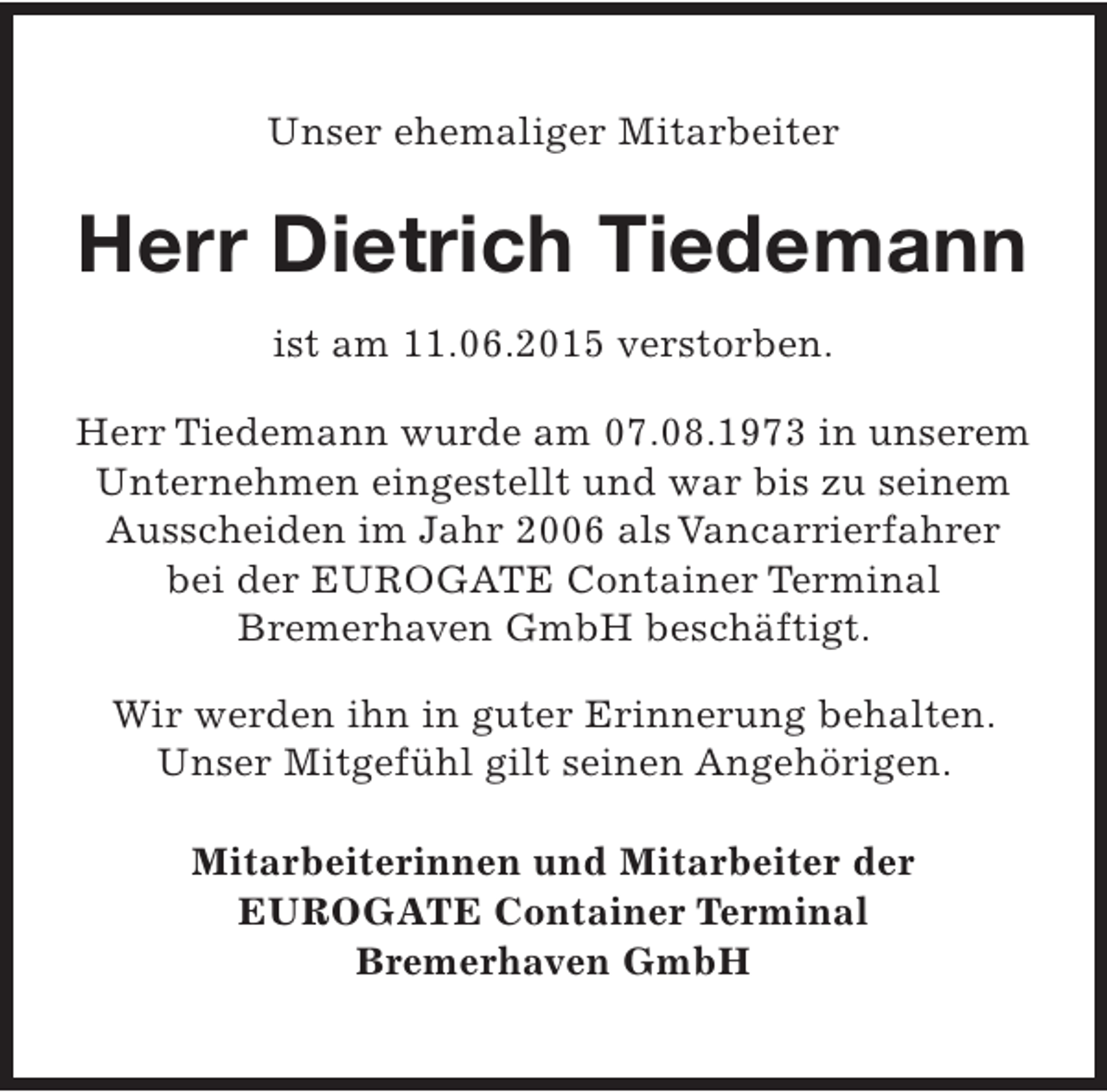 <p>Unser ehemaliger Mitarbeiter</p><p>Herr Dietrich Tiedemann<br />ist am 11.06.2015 verstorben.<br />Herr Tiedemann wurde am 07.08.1973 in unserem<br />Unternehmen eingestellt und war bis zu seinem<br />Ausscheiden im Jahr 2006 als Vancarrierfahrer<br />bei der EUROGATE Container Terminal<br />Bremerhaven GmbH beschäftigt.<br />Wir werden ihn in guter Erinnerung behalten.<br />Unser Mitgefühl gilt seinen Angehörigen.<br />Mitarbeiterinnen und Mitarbeiter der<br />EUROGATE Container Terminal<br />Bremerhaven GmbH</p>
