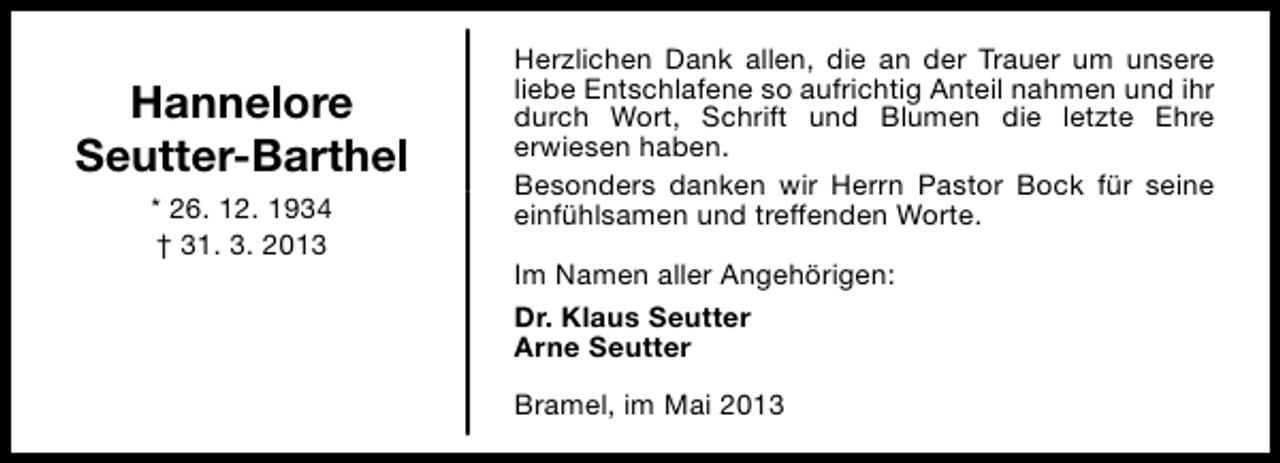 <p>Hannelore<br />Seutter-Barthel<br />* 26. 12. 1934<br />† 31. 3. 2013</p><p>Herzlichen Dank allen, die an der Trauer um unsere<br />liebe Entschlafene so aufrichtig Anteil nahmen und ihr<br />durch Wort, Schrift und Blumen die letzte Ehre<br />erwiesen haben.<br />Besonders danken wir Herrn Pastor Bock für seine<br />einfühlsamen und treffenden Worte.<br />Im Namen aller Angehörigen:<br />Dr. Klaus Seutter<br />Arne Seutter<br />Bramel, im Mai 2013</p>