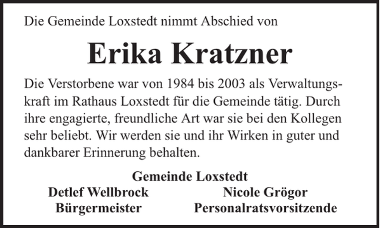 <p>Die Gemeinde Loxstedt nimmt Abschied von</p><p>Erika Kratzner<br />Die Verstorbene war von 1984 bis 2003 als Verwaltungskraft im Rathaus Loxstedt für die Gemeinde tätig. Durch<br />ihre engagierte, freundliche Art war sie bei den Kollegen<br />sehr beliebt. Wir werden sie und ihr Wirken in guter und<br />dankbarer Erinnerung behalten.<br />Gemeinde Loxstedt<br />Detlef Wellbrock<br />Nicole Grögor<br />Bürgermeister<br />Personalratsvorsitzende</p>