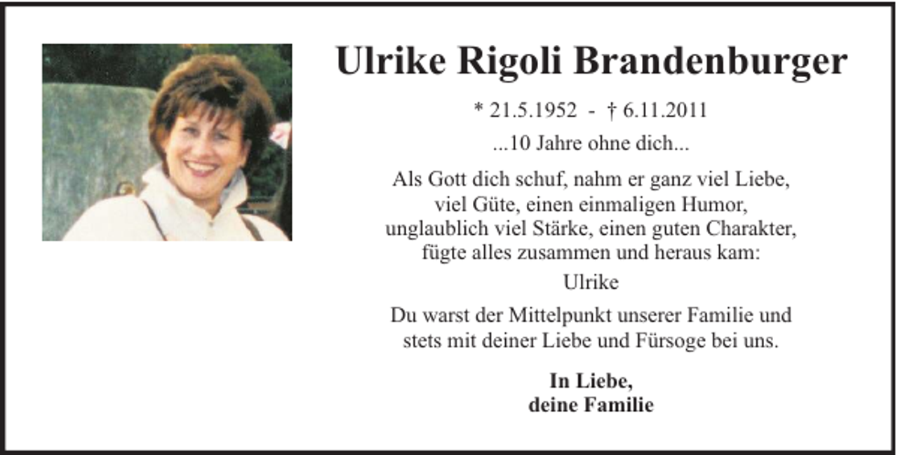 <p>Ulrike Rigoli Brandenburger<br />* 21.5.1952 - † 6.11.2011<br />...10 Jahre ohne dich...<br />Als Gott dich schuf, nahm er ganz viel Liebe,<br />viel Güte, einen einmaligen Humor,<br />unglaublich viel Stärke, einen guten Charakter,<br />fügte alles zusammen und heraus kam:<br />Ulrike<br />Du warst der Mittelpunkt unserer Familie und<br />stets mit deiner Liebe und Fürsoge bei uns.<br />In Liebe,<br />deine Familie</p>