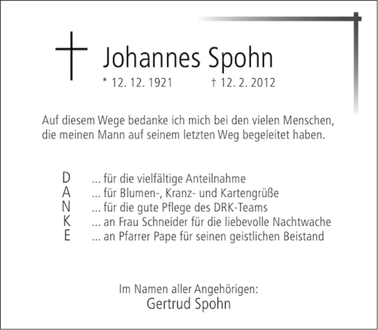 <p>Johannes Spohn<br />* 12. 12. 1921</p><p>† 12. 2. 2012</p><p>Auf diesem Wege bedanke ich mich bei den vielen Menschen,<br />die meinen Mann auf seinem letzten Weg begeleitet haben.</p><p>D<br />A<br />N<br />K<br />E</p><p>... für die vielfältige Anteilnahme<br />... für Blumen-, Kranz- und Kartengrüße<br />... für die gute Pflege des DRK-Teams<br />... an Frau Schneider für die liebevolle Nachtwache<br />... an Pfarrer Pape für seinen geistlichen Beistand</p><p>Im Namen aller Angehörigen:</p><p>Gertrud Spohn</p>